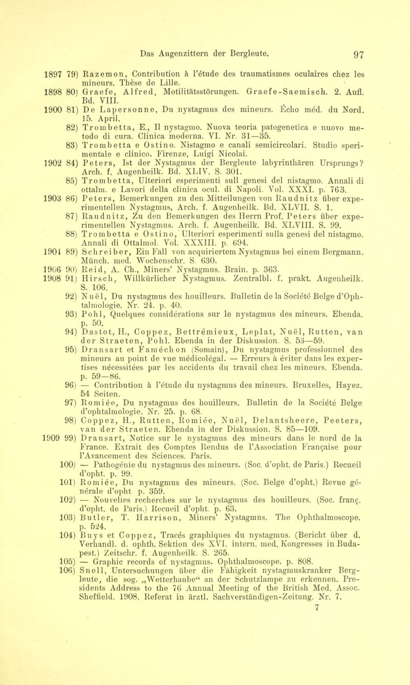 1897 79) Razemon, Contribution ä l'etude des traumatismes oculaires chez les mineurs. These de Lille. 1898 80) Graefe, Alfred, Motilitätsstörungen. Graefe-Saemisch. 2. Aufl. Bd. VIII. 1900 81) De Lapersonne, Du nystagmus des mineurs. Echo med. du Nord. 15. April. 82) Trombetta, E., II nystagmo. Nuova teoria patogenetica e nuovo me- todo di cura. Clinica moderna. VI. Nr. 31—35. 83) Trombetta e Ostino. Nistagmo e canali semicircolari. Studio speri- mentale e clinico. Firenze, Luigi Nicolai. 1902 84) Peters, Ist der Nystagmus der Bergleute labyrinthären Ursprungs? Arch. f. Augenheilk. Bd. XLIV. S. 301. 85) Trombetta, Ulteriori esperimenti sull genesi del nistagmo. Annali di ottalm. e Lavori della clinica ocul. di Napoli. Vol. XXXI. p. 763. 1903 86) Peters, Bemerkungen zu den Mitteilungen von Raudnitz über expe- rimentellen Nystagmus, Arch. f. Augenheilk. Bd. XLVII. S. 1. 87) Raudnitz, Zu den Bemerkungen des Herrn Prof. Peters über expe- rimentellen Nystagmus. Arch. f. Augenheilk. Bd. XLVIII. S. 99. 88) Trombetta e Ostino, Ulteriori esperimenti sulla genesi del nistagmo. Annali di Ottalmol. Vol. XXXIII. p. 694. 1901 89) Schreiber, Ein Fall von acquiriertem Nystagmus bei einem Bergmann. Münch, med. Wochenschr. S. 630. 1906 90) Reid, A. Ch., Miners' Nystagmus. Brain. p. 363. 1908 91) Hirsch, Willkürlicher Nystagmus. Zentralbl. f. prakt. Augenheilk. S. 106. 92) Nuel, Du nystagmus des houilleurs. Bulletin de la Societe Beige d'Oph- talmologie. Nr. 24. p. 40. 93) Pohl, Quelques considerations sur le nystagmus des mineurs. Ebenda, p. 50. 94) Dastot, H., Coppez, Bettremieux, Leplat, Nuel, Rutten, van der Straeten, Pohl. Ebenda in der Diskussion. S. 53—59. 95) Dransart et Famechon (Somain), Du nystagmus professionnel des mineurs au point de vue medicolegal. — Erreurs ä eviter dans les exper- tises necessitees par les accidents du travail chez les mineurs. Ebenda, p. 59—86. 96) — Contribution ä l'etude du nystagmus des mineurs. Bruxelles, Hayez. 54 Seiten. 97) Romiee, Du nystagmus des houilleurs. Bulletin de la Societe Beige d'ophtalmologie. Nr. 25. p. 68. 98) Coppez, H., Rutten, Romiee, Nuel, Delantsheere, Peeters, van der Straeten. Ebenda in der Diskussion. 'S. 85—109. 1909 99) Dransart, Notice sur le nystagmus des mineurs dans le nord de la France. Extrait des Comptes Rendus de l'Association Frangaise pour l'Avancement des Sciences. Paris. 100) — Pathogenie du nystagmus des mineurs. (Soc. d'opht. de Paris.) Recueil d'opht. p. 99. 101) Romiee, Du nystagmus des mineurs. (Soc. Beige d'opht.) Revue ge- nerale d'opht p. 359. 102) — Nouvelies recherches sur le nystagmus des houilleurs. (Soc. franc. d'opht. de Paris.) Recueil d'opht. p. 63. 103) Butler, T. Harrison, Miners' Nystagmus. The Ophthalmoscope. p. 524. 104) Buys et Coppez, Traces graphiques du nystagmus. (Bericht über d. Verhandl. d. ophth. Sektion des XVI. intern, med. Kongresses in Buda- pest.) Zeitschr. f. Augenheilk. S. 265. 105) — Graphic records of nystagmus. Ophthalmoscope. p. 808. 106) Snell, Untersuchungen über die Fähigkeit nystagmuskranker Berg- leute, die sog. „Wetterhaube an der Schutzlampe zu erkennen. Pre- sidents Address to the 76 Annual Meeting of the British Med. Assoc. Sheffield. 1908. Referat in ärztl. Sachverständigen-Zeitung. Nr. 7. 7