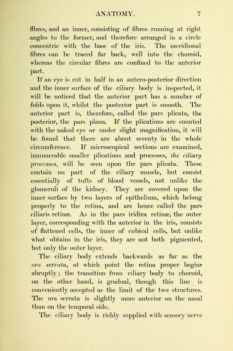 fibres, and an inner, consisting of fibres running at right angles to the former, and therefore arranged in a circle concentric with the base of the iris. The meridional fibres can be traced far back, well into the choroid, whereas the circular fibres are confined to the anterior part. If an eye is cut in half in an antero-posterior direction and the inner surface of the ciliary body is inspected, it will be noticed that the anterior part has a number of folds upon it, whilst the posterior part is smooth. The anterior part is, therefore, called the pars plicata, the posterior, the pars plana. If the plications are counted with the naked eye or under slight magnification, it will be found that there are about seventy in the whole circumference. If microscopical sections are examined, innumerable smaller plications and processes, the ciliary processes, will be seen upon the pars plicata. These contain no part of the ciliary muscle, but consist essentially of tufts of blood vessels, not unlike the glomeruli of the kidney. They are covered upon the inner surface by two layers of epithelium, which belong properly to the retina, and are hence called the pars ciliaris retinae. As in the pars iridica retinas, the outer layer, corresponding with the anterior in the iris, consists of flattened cells, the inner of cubical cells, but unlike what obtains in the iris, they are not both pigmented, but only the outer layer. The ciliary body extends backwards as far as the ora serrata, at which point the retina proper begins abruptly ; the transition from ciliary body to choroid, on the other hand, is gradual, though this line is conveniently accepted as the limit of the two structures. The ora serrata is slightly more anterior on the nasal than on the temporal side. The ciliary body is richly supplied with sensory nerve