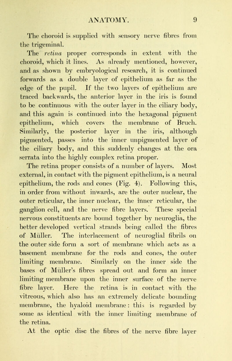 The choroid is supplied with .sensory nerve fibres from the trigeminal. The retina proper corresponds in extent with the choroid, which it lines. As already mentioned, however, and as shown by embryological research, it is continued forwards as a double layer of epithelium as far as the edge of the pupil. If the two layers of epithelium are traced backwards, the anterior layer in the iris is found to be continuous with the outer layer in the ciliary body, and this again is continued into the hexagonal pigment epithelium, which covers the membrane of Bruch. Similarly, the posterior layer in the iris, although pigmented, passes into the inner unpigmented layer of the ciliary body, and this suddenly changes at the ora serrata into the highly complex retina proper. The retina proper consists of a number of layers. Most external, in contact with the pigment epithelium, is a neural epithelium, the rods and cones (Fig. 4). Following this, in order from without inwards, are the outer nuclear, the outer reticular, the inner nuclear, the inner reticular, the ganglion cell, and the nerve fibre layers. These special nervous constituents are bound together by neuroglia, the better developed vertical strands being called the fibres of Miiller. The interlacement of neuroglial fibrils on the outer side form a sort of membrane which acts as a basement membrane for the rods and cones, the outer limiting membrane. Similarly on the inner side the bases of Muller's fibres spread out and form an inner limiting membrane upon the inner surface of the nerve fibre layer. Here the retina is in contact with the vitreous, which also has an extremely delicate bounding membrane, the hyaloid membrane : this is regarded by some as identical with the inner limiting membrane of the retina. At the optic disc the fibres of the nerve fibre layer