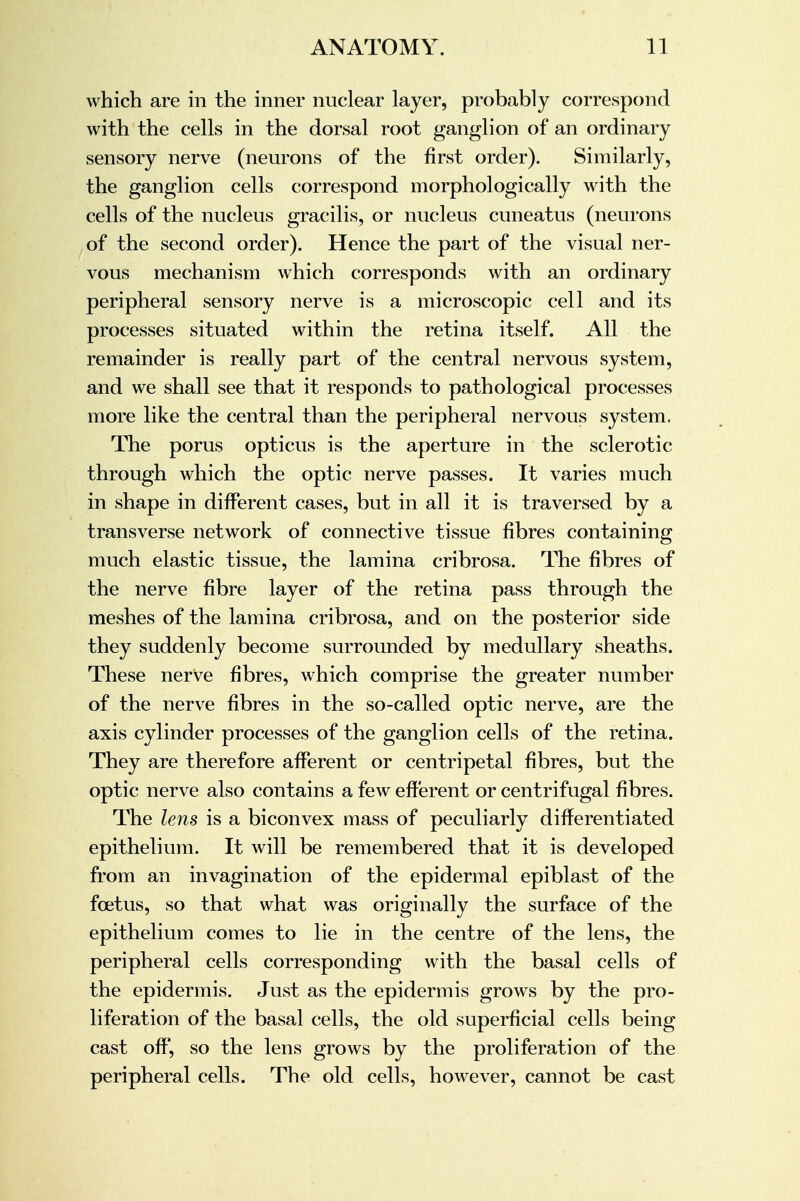 which are in the inner nuclear layer, probably correspond with the cells in the dorsal root ganglion of an ordinary sensory nerve (neurons of the first order). Similarly, the ganglion cells correspond morphologically with the cells of the nucleus gracilis, or nucleus cuneatus (neurons of the second order). Hence the part of the visual ner- vous mechanism which corresponds with an ordinary peripheral sensory nerve is a microscopic cell and its processes situated within the retina itself. All the remainder is really part of the central nervous system, and we shall see that it responds to pathological processes more like the central than the peripheral nervous system. The poms opticus is the aperture in the sclerotic through which the optic nerve passes. It varies much in shape in different cases, but in all it is traversed by a transverse network of connective tissue fibres containing much elastic tissue, the lamina cribrosa. The fibres of the nerve fibre layer of the retina pass through the meshes of the lamina cribrosa, and on the posterior side they suddenly become surrounded by medullary sheaths. These nerve fibres, which comprise the greater number of the nerve fibres in the so-called optic nerve, are the axis cylinder processes of the ganglion cells of the retina. They are therefore afferent or centripetal fibres, but the optic nerve also contains a few efferent or centrifugal fibres. The lens is a biconvex mass of peculiarly differentiated epithelium. It will be remembered that it is developed from an invagination of the epidermal epiblast of the fcetus, so that what was originally the surface of the epithelium comes to lie in the centre of the lens, the peripheral cells corresponding with the basal cells of the epidermis. Just as the epidermis grows by the pro- liferation of the basal cells, the old superficial cells being cast off, so the lens grows by the proliferation of the peripheral cells. The old cells, however, cannot be cast