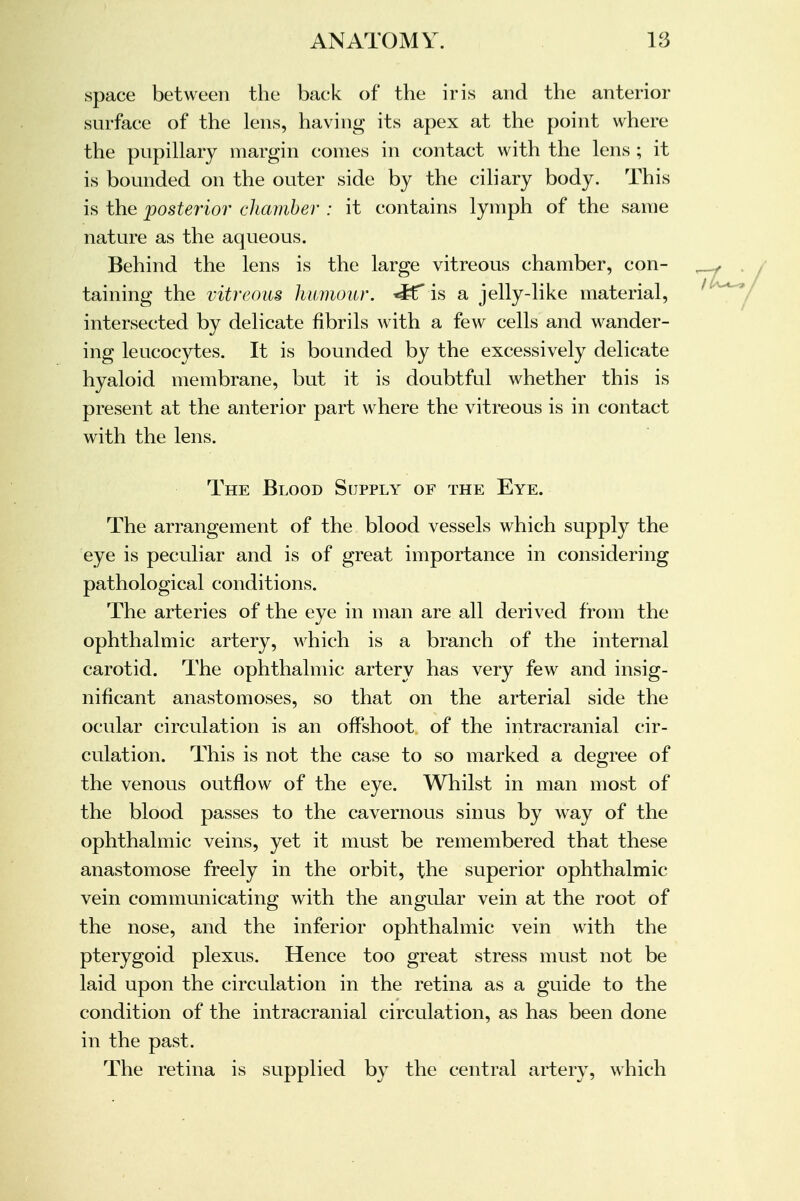 space between the back of the iris and the anterior surface of the lens, having its apex at the point where the pupillary margin comes in contact with the lens ; it is bounded on the outer side by the ciliary body. This is the posterior chamber : it contains lymph of the same nature as the aqueous. Behind the lens is the large vitreous chamber, con- taining the vitreous humour. *K* is a jelly-like material, intersected by delicate fibrils with a few cells and wander- ing leucocytes. It is bounded by the excessively delicate hyaloid membrane, but it is doubtful whether this is present at the anterior part where the vitreous is in contact with the lens. The Blood Supply of the Eye. The arrangement of the blood vessels which supply the eye is peculiar and is of great importance in considering pathological conditions. The arteries of the eye in man are all derived from the ophthalmic artery, which is a branch of the internal carotid. The ophthalmic artery has very few and insig- nificant anastomoses, so that on the arterial side the ocular circulation is an offshoot of the intracranial cir- culation. This is not the case to so marked a degree of the venous outflow of the eye. Whilst in man most of the blood passes to the cavernous sinus by way of the ophthalmic veins, yet it must be remembered that these anastomose freely in the orbit, the superior ophthalmic vein communicating with the angular vein at the root of the nose, and the inferior ophthalmic vein with the pterygoid plexus. Hence too great stress must not be laid upon the circulation in the retina as a guide to the condition of the intracranial circulation, as has been done in the past. The retina is supplied by the central artery, which