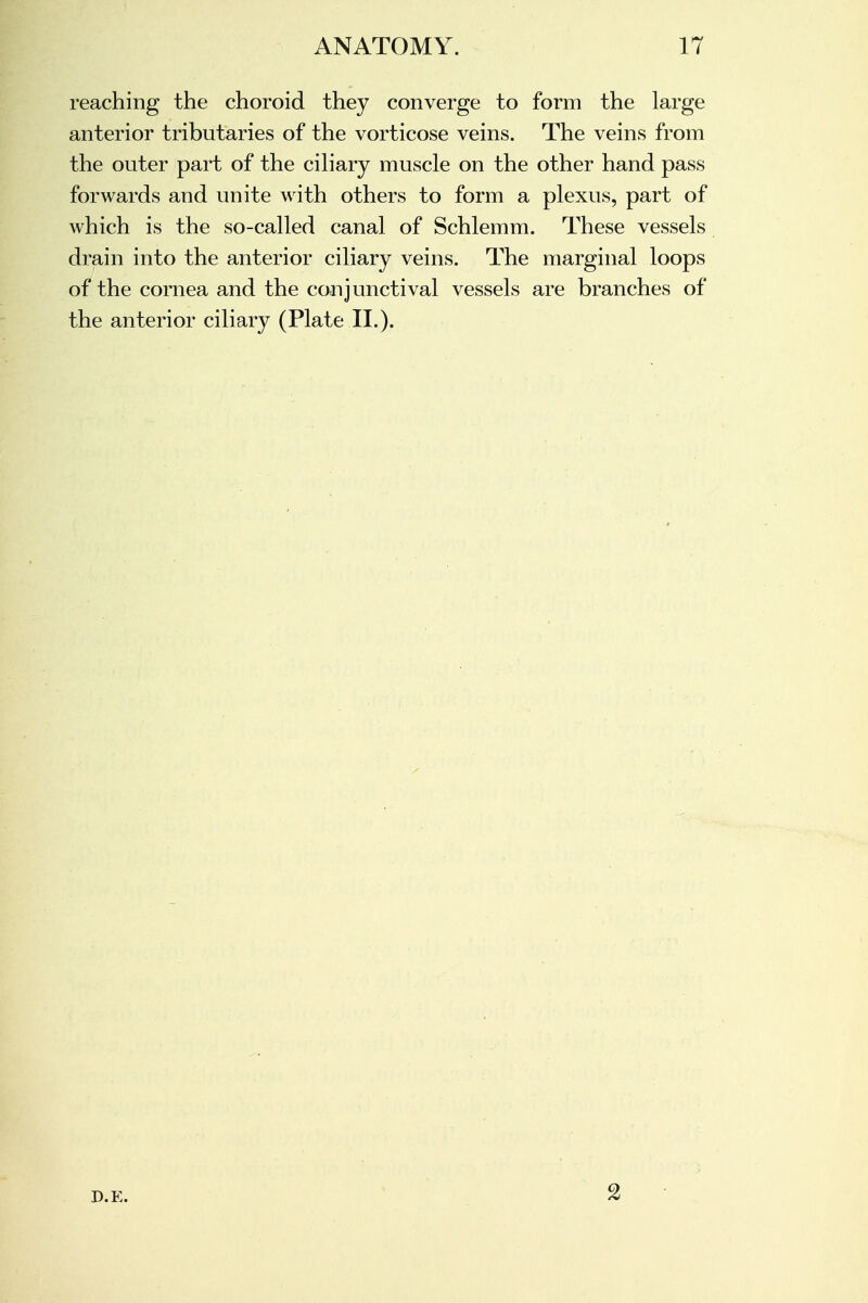 ANATOMY. 17 reaching the choroid they converge to form the large anterior tributaries of the vorticose veins. The veins from the outer part of the ciliary muscle on the other hand pass forwards and unite with others to form a plexus, part of which is the so-called canal of Schlemm. These vessels drain into the anterior ciliary veins. The marginal loops of the cornea and the conjunctival vessels are branches of the anterior ciliary (Plate II.). D.E.