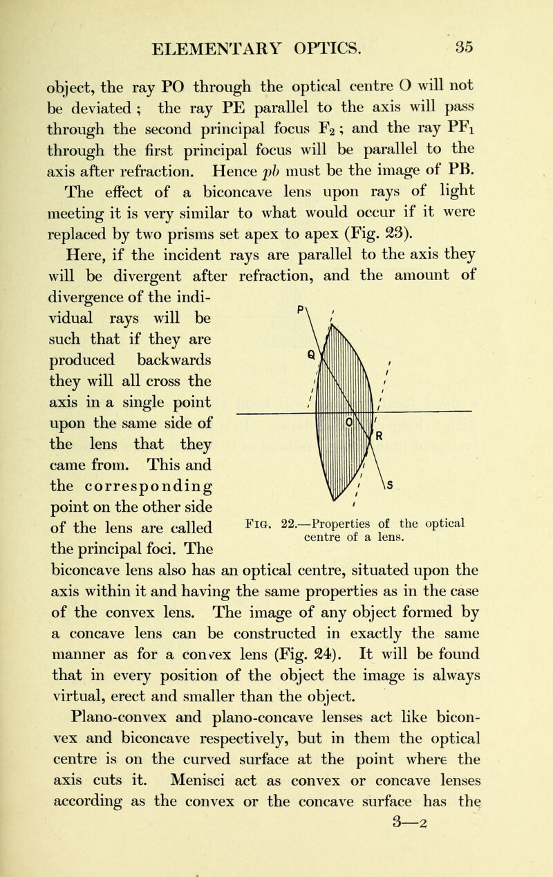 object, the ray PO through the optical centre O will not be deviated ; the ray PE parallel to the axis will pass through the second principal focus F2 ; and the ray PFi through the first principal focus will be parallel to the axis after refraction. Hence pb must be the image of PB. The effect of a biconcave lens upon rays of light meeting it is very similar to what would occur if it were replaced by two prisms set apex to apex (Fig. 23). Here, if the incident rays are parallel to the axis they will be divergent after refraction, and the amount of divergence of the indi- vidual rays will be such that if they are produced backwards they will all cross the axis in a single point upon the same side of the lens that they came from. This and the corresponding point on the other side of the lens are called the principal foci. The biconcave lens also has an optical centre, situated upon the axis within it and having the same properties as in the case of the convex lens. The image of any object formed by a concave lens can be constructed in exactly the same manner as for a convex lens (Fig. 24). It will be found that in every position of the object the image is always virtual, erect and smaller than the object. Plano-convex and plano-concave lenses act like bicon- vex and biconcave respectively, but in them the optical centre is on the curved surface at the point where the axis cuts it. Menisci act as convex or concave lenses according as the convex or the concave surface has the 3—2 Fig. 22.—Properties of the optical centre of a lens.