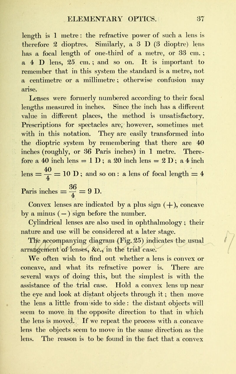 length is 1 metre : the refractive power of such a lens is therefore 2 dioptres. Similarly, a 3 D (3 dioptre) lens has a focal length of one-third of a metre, or 33 cm. ; a 4 D lens, 25 cm. ; and so on. It is important to remember that in this system the standard is a metre, not a centimetre or a millimetre; otherwise confusion may arise. Lenses were formerly numbered according to their focal lengths measured in inches. Since the inch has a different value in different places, the method is unsatisfactory. Prescriptions for spectacles are, however, sometimes met with in this notation. They are easily transformed into the dioptric system by remembering that there are 40 inches (roughly, or 36 Paris inches) in 1 metre. There- fore a 40 inch lens = 1 D; a 20 inch lens = 21); a 4 inch 40 lens = — — 10 T>; and so on: a lens of focal length = 4 36 Paris inches = —r — 9 D. 4t Convex lenses are indicated by a plus sign (+), concave by a minus ( —) sign before the number. Cylindrical lenses are also used in ophthalmology ; their nature and use will be considered at a later stage. The accompanying diagram (Fig. 25) indicates the usual arrangement of lenses^ &c, in the trial case. We often wish to find out whether a lens is convex or concave, and what its refractive power is. There are several ways of doing this, but the simplest is with the assistance of the trial case. Hold a convex lens up near the eye and look at distant objects through it; then move the lens a little from side to side: the distant objects will seem to move in the opposite direction to that in which the lens is moved. If we repeat the process with a concave lens the objects seem to move in the same direction as the lens. The reason is to be found in the fact that a convex
