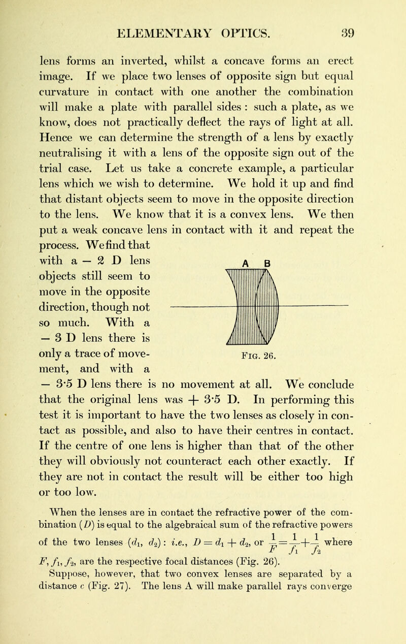 lens forms an inverted, whilst a concave forms an erect image. If we place two lenses of opposite sign but equal curvature in contact with one another the combination will make a plate with parallel sides : such a plate, as we know, does not practically deflect the rays of light at all. Hence we can determine the strength of a lens by exactly neutralising it with a lens of the opposite sign out of the trial case. Let us take a concrete example, a particular lens which we wish to determine. We hold it up and find that distant objects seem to move in the opposite direction to the lens. We know that it is a convex lens. We then put a weak concave lens in contact with it and repeat the process. We find that with a — 2 D lens A g objects still seem to move in the opposite direction, though not so much. With a — 3D lens there is only a trace of move- Fig. 26. ment, and with a — 3*5 D lens there is no movement at all. We conclude that the original lens was + 3'5 D. In performing this test it is important to have the two lenses as closely in con- tact as possible, and also to have their centres in contact. If the centre of one lens is higher than that of the other they will obviously not counteract each other exactly. If they are not in contact the result will be either too high or too low. When the lenses are in contact the refractive power of the com- bination (Z>) is equal to the algebraical sum of the refractive powers of the two lenses (du d2): i.e., D — dx -f- d2, or — = -L-(-J: where * Ji fa F, ft, /2, are the respective focal distances (Fig. 26). Suppose, however, that two convex lenses are separated by a distance c (Fig. 27). The lens A will make parallel rays converge