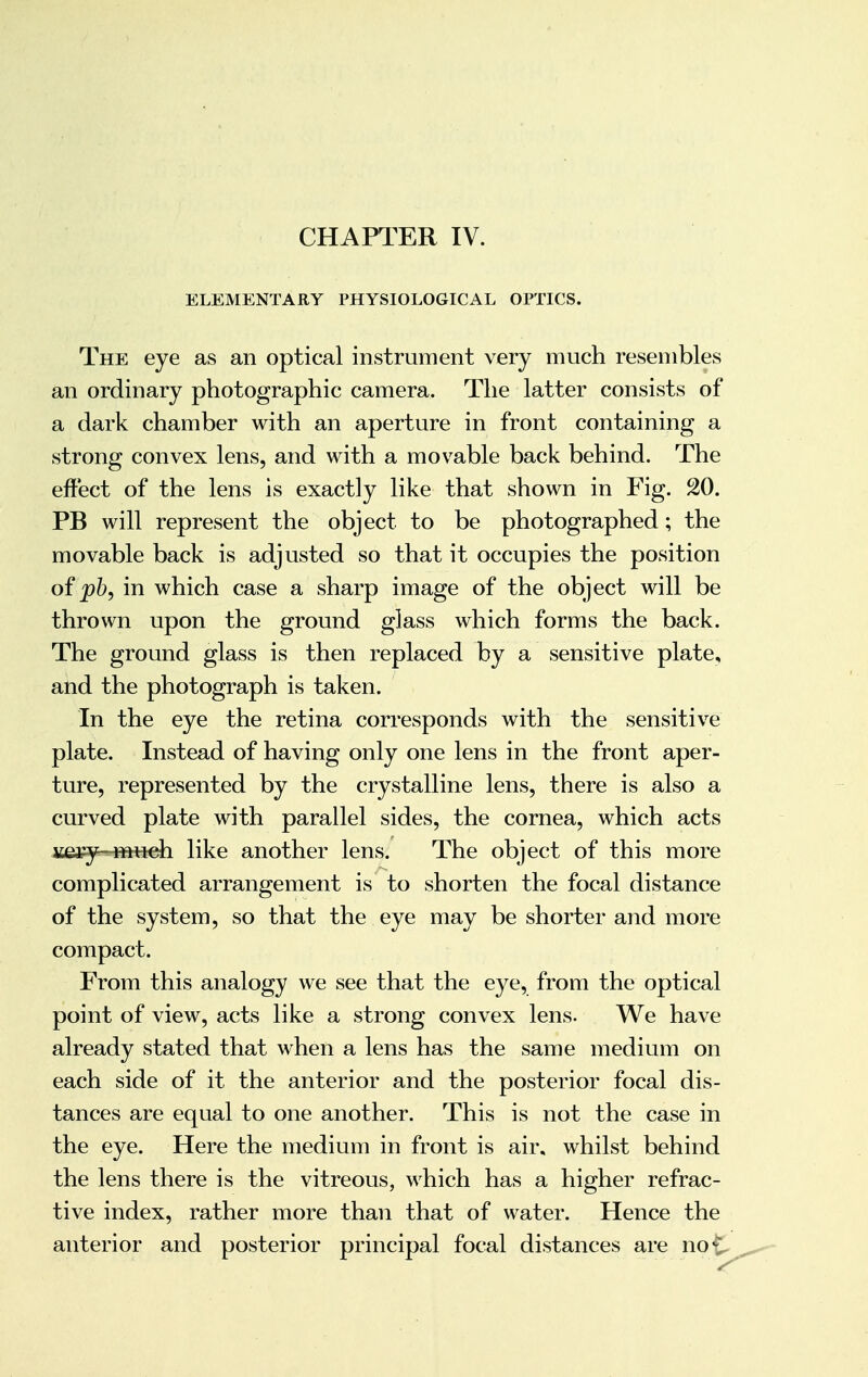 CHAPTER IV. ELEMENTARY PHYSIOLOGICAL OPTICS. The eye as an optical instrument very much resembles an ordinary photographic camera. The latter consists of a dark chamber with an aperture in front containing a strong convex lens, and with a movable back behind. The effect of the lens is exactly like that shown in Fig. 20. PB will represent the object to be photographed; the movable back is adjusted so that it occupies the position of pb, in which case a sharp image of the object will be thrown upon the ground glass which forms the back. The ground glass is then replaced by a sensitive plate, and the photograph is taken. In the eye the retina corresponds with the sensitive plate. Instead of having only one lens in the front aper- ture, represented by the crystalline lens, there is also a curved plate with parallel sides, the cornea, which acts jsefy—ftHieh like another lens. The object of this more complicated arrangement is to shorten the focal distance of the system, so that the eye may be shorter and more compact. From this analogy we see that the eye, from the optical point of view, acts like a strong convex lens. We have already stated that when a lens has the same medium on each side of it the anterior and the posterior focal dis- tances are equal to one another. This is not the case in the eye. Here the medium in front is air. whilst behind the lens there is the vitreous, which has a higher refrac- tive index, rather more than that of water. Hence the anterior and posterior principal focal distances are no£.
