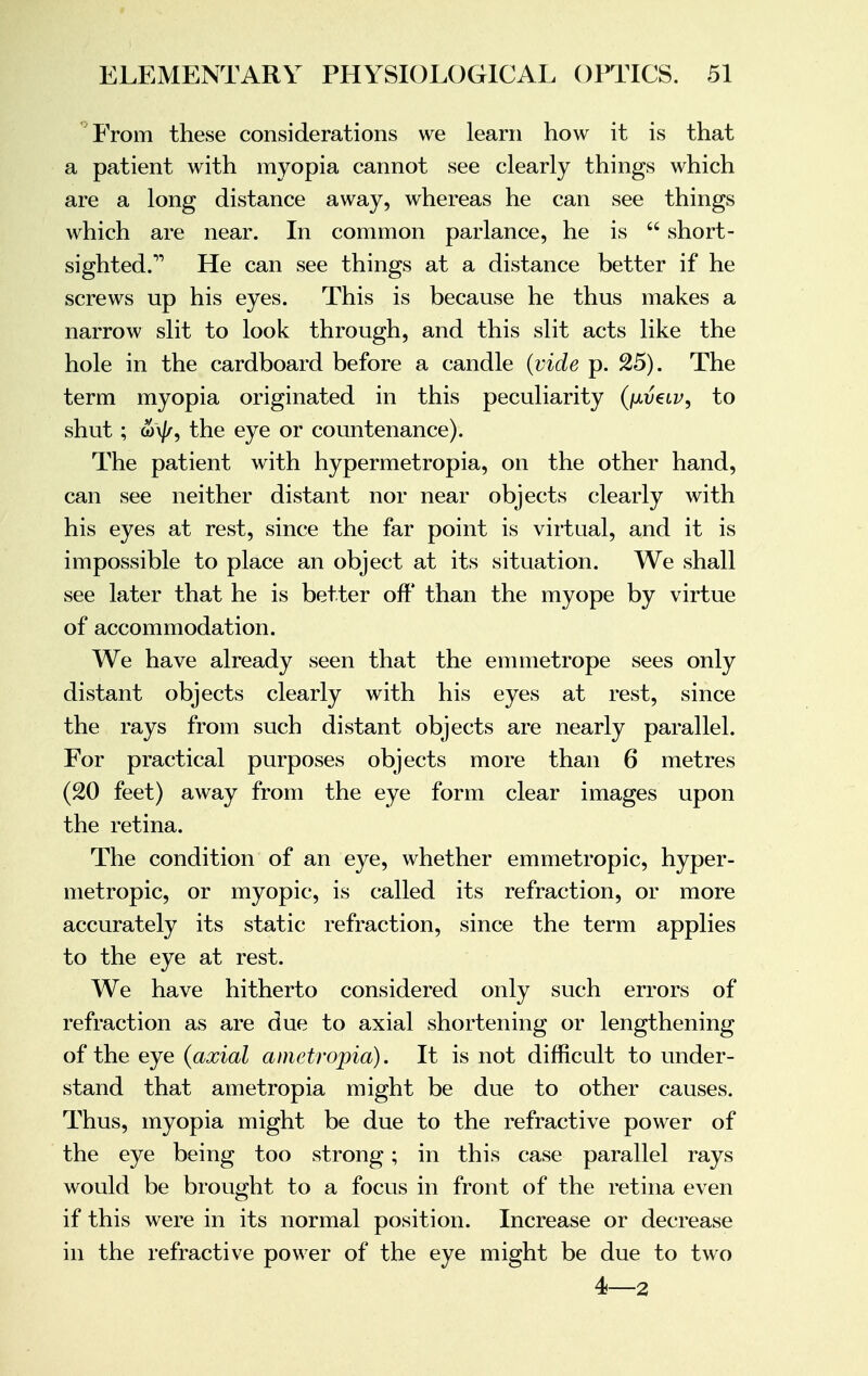 ''From these considerations we learn how it is that a patient with myopia cannot see clearly things which are a long distance away, whereas he can see things which are near. In common parlance, he is  short- sighted. He can see things at a distance better if he screws up his eyes. This is because he thus makes a narrow slit to look through, and this slit acts like the hole in the cardboard before a candle (vide p. 25). The term myopia originated in this peculiarity (iavclv, to shut; w\j/, the eye or countenance). The patient with hypermetropia, on the other hand, can see neither distant nor near objects clearly with his eyes at rest, since the far point is virtual, and it is impossible to place an object at its situation. We shall see later that he is better off' than the myope by virtue of accommodation. We have already seen that the em met rope sees only distant objects clearly with his eyes at rest, since the rays from such distant objects are nearly parallel. For practical purposes objects more than 6 metres (20 feet) away from the eye form clear images upon the retina. The condition of an eye, whether emmetropic, hyper- metropic, or myopic, is called its refraction, or more accurately its static refraction, since the term applies to the eye at rest. We have hitherto considered only such errors of refraction as are due to axial shortening or lengthening of the eye (axial ametropia). It is not difficult to under- stand that ametropia might be due to other causes. Thus, myopia might be due to the refractive power of the eye being too strong; in this case parallel rays would be brought to a focus in front of the retina even if this were in its normal position. Increase or decrease in the refractive power of the eye might be due to two 4—2