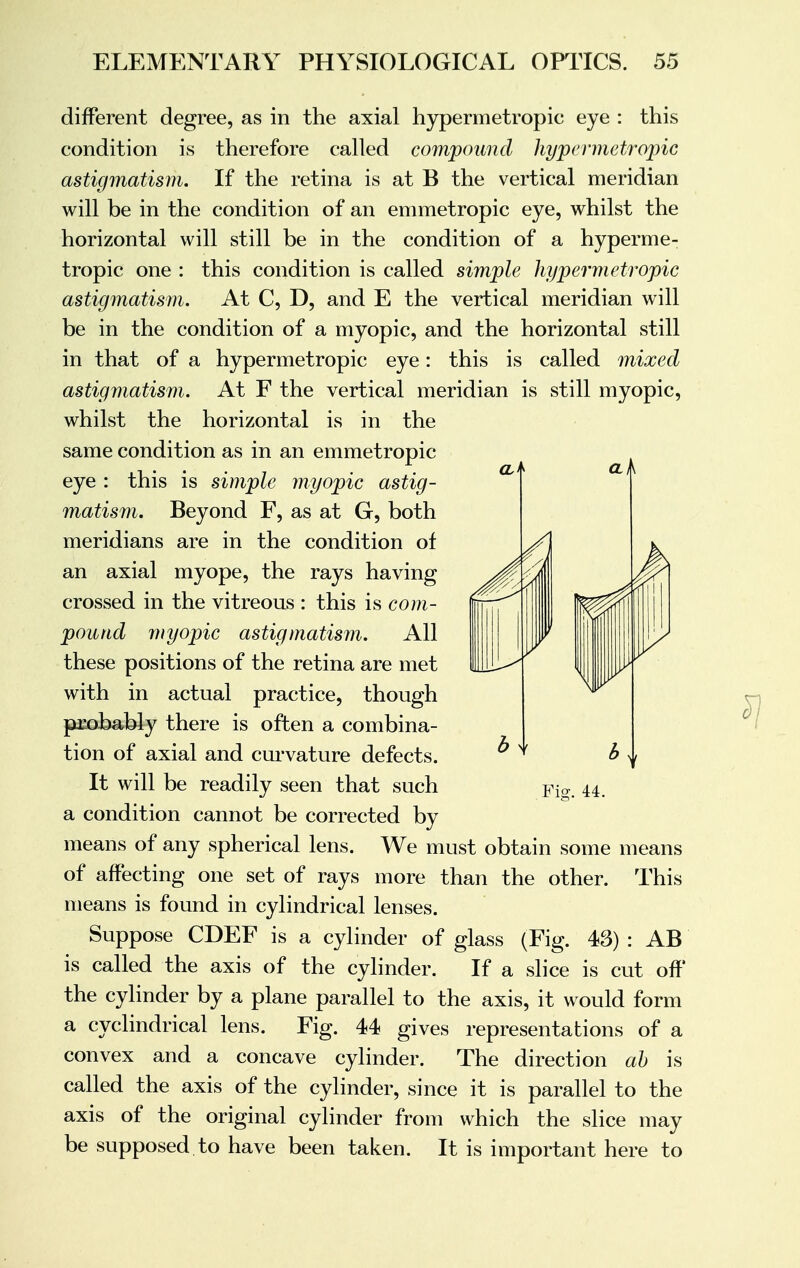 different degree, as in the axial hypermetropic eye : this condition is therefore called compound hypermetropic astigmatism. If the retina is at B the vertical meridian will be in the condition of an emmetropic eye, whilst the horizontal will still be in the condition of a hyperme- tropic one : this condition is called simple hypermetropic astigmatism. At C, D, and E the vertical meridian will be in the condition of a myopic, and the horizontal still in that of a hypermetropic eye: this is called mixed astigmatism. At F the vertical meridian is still myopic, whilst the horizontal is in the same condition as in an emmetropic eye : this is simple myopic astig- matism. Beyond F, as at G, both meridians are in the condition of an axial myope, the rays having crossed in the vitreous : this is com- pound myopic astigmatism. All these positions of the retina are met with in actual practice, though probably there is often a combina- tion of axial and curvature defects. It will be readily seen that such a condition cannot be corrected by means of any spherical lens. We must obtain some means of affecting one set of rays more than the other. This means is found in cylindrical lenses. Suppose CDEF is a cylinder of glass (Fig. 43) : AB is called the axis of the cylinder. If a slice is cut off the cylinder by a plane parallel to the axis, it would form a cyclindrical lens. Fig. 44 gives representations of a convex and a concave cylinder. The direction ab is called the axis of the cylinder, since it is parallel to the axis of the original cylinder from which the slice may be supposed to have been taken. It is important here to Fig. 44.