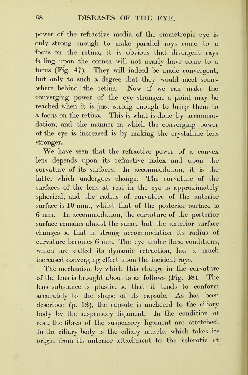 power of the refractive media of the emmetropic eye is only strong enough to make parallel rays come to a focus on the retina, it is obvious that divergent rays falling upon the cornea will not nearly have come to a focus (Fig. 47). They will indeed be made convergent, but only to such a degree that they would meet some- where behind the retina. Now if we can make the converging power of the eye stronger, a point may be reached when it is just strong enough to bring them to a focus on the retina. This is what is done by accommo- dation, and the manner in which the converging power of the eye is increased is by making the crystalline lens stronger. We have seen that the refractive power of a convex lens depends upon its refractive index and upon the curvature of its surfaces. In accommodation, it is the latter which undergoes change. The curvature of the surfaces of the lens at rest in the eye is approximately spherical, and the radius of curvature of the anterior surface is 10 mm., whilst that of the posterior surface is 6 mm. In accommodation, the curvature of the posterior surface remains almost the same, but the anterior surface changes so that in strong accommodation its radius of curvature becomes 6 mm. The eye under these conditions, which are called its dynamic refraction, has a much increased converging effect upon the incident rays. The mechanism by which this change in the curvature of the lens is brought about is as follows (Fig. 48). The lens substance is plastic, so that it tends to conform accurately to the shape of its capsule. As has been described (p. 12), the capsule is anchored to the ciliary body by the suspensory ligament. In the condition of rest, the fibres of the suspensory ligament are stretched. In the ciliary body is the ciliary muscle, which takes its origin from its anterior attachment, to the sclerotic at