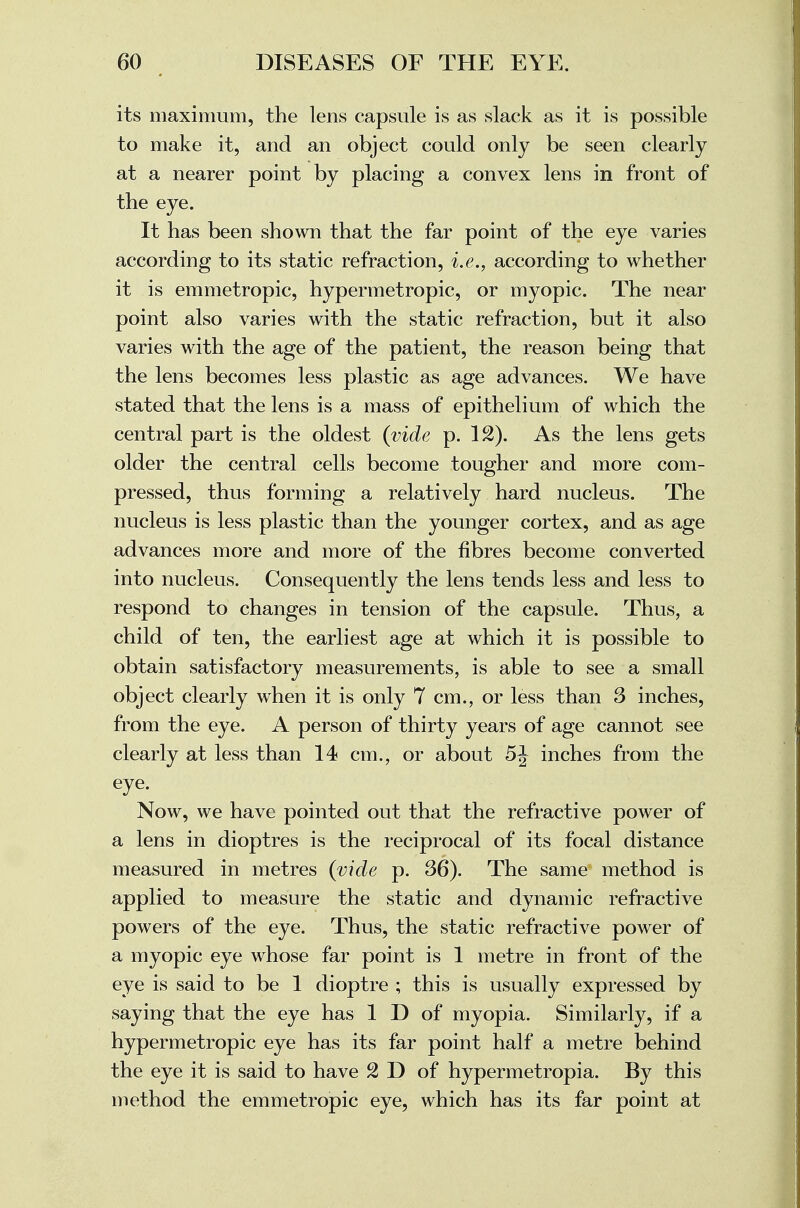 its maximum, the lens capsule is as slack as it is possible to make it, and an object could only be seen clearly at a nearer point by placing a convex lens in front of the eye. It has been shown that the far point of the eye varies according to its static refraction, i.e., according to whether it is emmetropic, hypermetropic, or myopic. The near point also varies with the static refraction, but it also varies with the age of the patient, the reason being that the lens becomes less plastic as age advances. We have stated that the lens is a mass of epithelium of which the central part is the oldest (vide p. 12). As the lens gets older the central cells become tougher and more com- pressed, thus forming a relatively hard nucleus. The nucleus is less plastic than the younger cortex, and as age advances more and more of the fibres become converted into nucleus. Consequently the lens tends less and less to respond to changes in tension of the capsule. Thus, a child of ten, the earliest age at which it is possible to obtain satisfactory measurements, is able to see a small object clearly when it is only 7 cm., or less than 3 inches, from the eye. A person of thirty years of age cannot see clearly at less than 14 cm., or about 5J inches from the eye. Now, we have pointed out that the refractive power of a lens in dioptres is the reciprocal of its focal distance measured in metres (vide p. 36). The same method is applied to measure the static and dynamic refractive powers of the eye. Thus, the static refractive power of a myopic eye whose far point is 1 metre in front of the eye is said to be 1 dioptre ; this is usually expressed by saying that the eye has 1 D of myopia. Similarly, if a hypermetropic eye has its far point half a metre behind the eye it is said to have 2 D of hypermetropia. By this method the emmetropic eye, which has its far point at