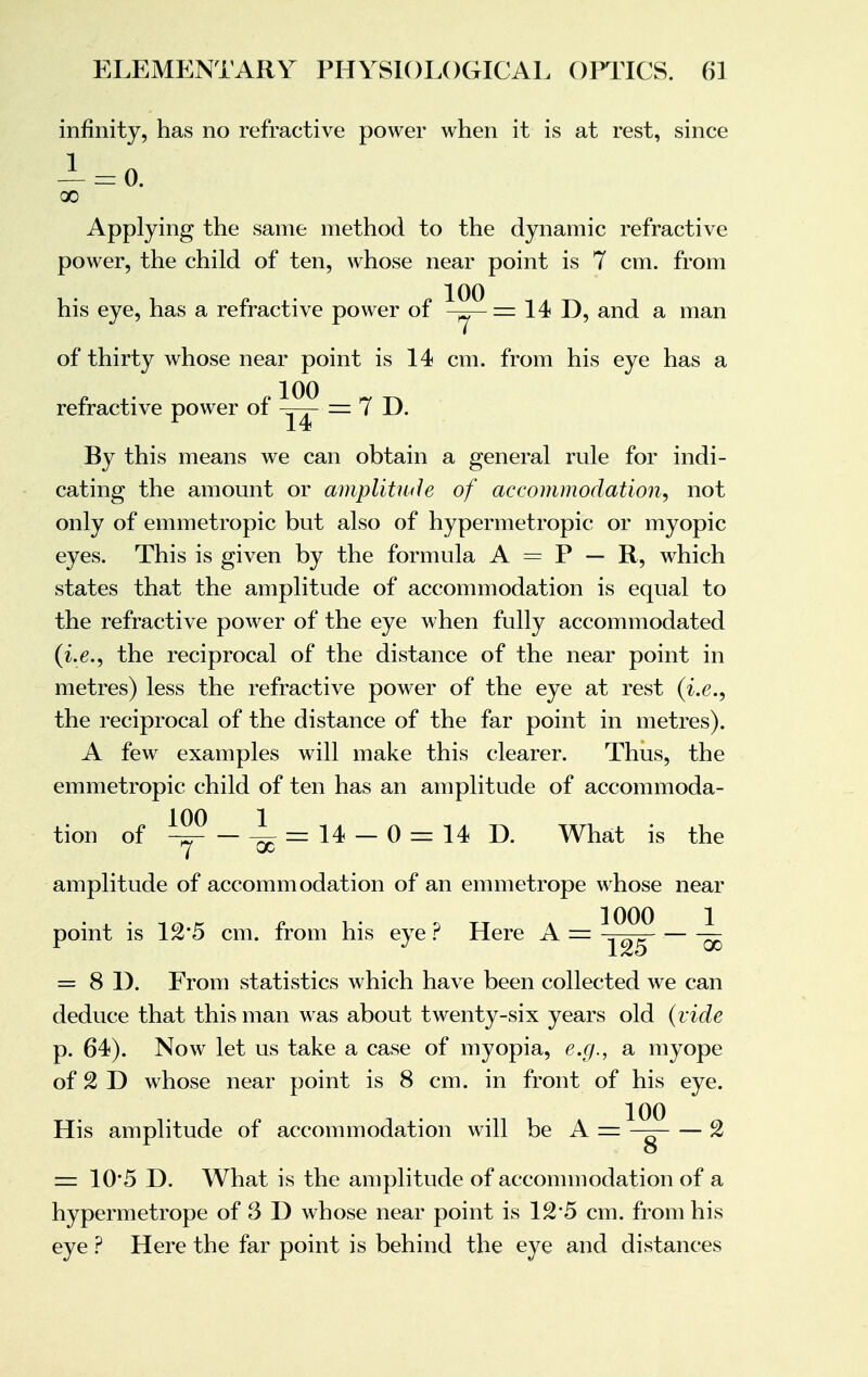 infinity, has no refractive power when it is at rest, since x Applying the same method to the dynamic refractive power, the child of ten, whose near point is 7 cm. from his eye, has a refractive power of ^J^ = 14 D, and a man of thirty whose near point is 14 cm. from his eye has a refractive power of = 7 D. By this means we can obtain a general rule for indi- cating the amount or amplitude of accommodation, not only of emmetropic but also of hypermetropic or myopic eyes. This is given by the formula A = P — R, which states that the amplitude of accommodation is equal to the refractive power of the eye when fully accommodated (i.e., the reciprocal of the distance of the near point in metres) less the refractive power of the eye at rest (i.e., the reciprocal of the distance of the far point in metres). A few examples will make this clearer. Thus, the emmetropic child of ten has an amplitude of accommoda- tion of ~ - ^ = 14 - 0 = 14 D. What is the amplitude of accommodation of an emmetrope whose near point is 12*5 cm. from his eye ? Here A = ^ = 8 1). From statistics which have been collected we can deduce that this man was about twenty-six years old (vide p. 64). Now let us take a case of myopia, e.g., a myope of 2 D whose near point is 8 cm. in front of his eye. His amplitude of accommodation will be A = — 2 == 10*5 D. What is the amplitude of accommodation of a hypermetrope of 3 D whose near point is 125 cm. from his eye ? Here the far point is behind the eye and distances