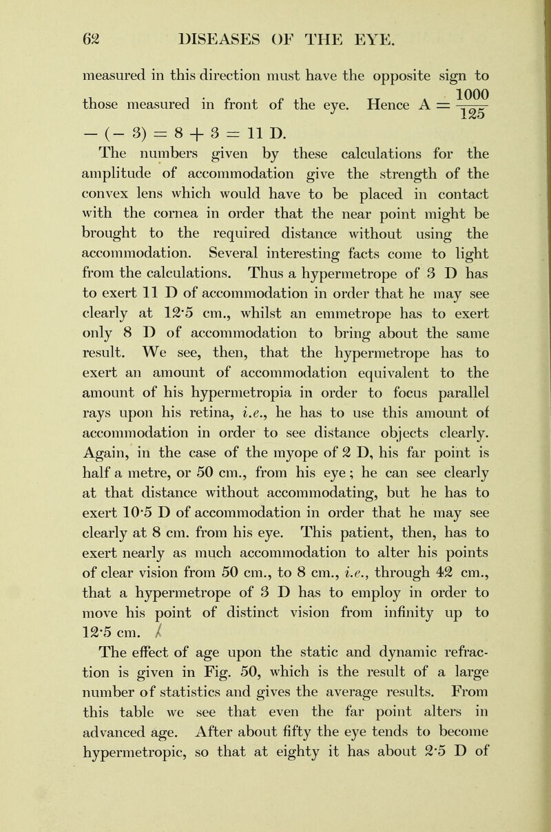 measured in this direction must have the opposite sign to those measured in front of the eye. Hence A = J 125 - (- 3) = 8 + 3 = 11 D. The numbers given by these calculations for the amplitude of accommodation give the strength of the convex lens which would have to be placed in contact with the cornea in order that the near point might be brought to the required distance without using the accommodation. Several interesting facts come to light from the calculations. Thus a hypermetrope of 3 D has to exert 11 D of accommodation in order that he may see clearly at 12'5 cm., whilst an emmetrope has to exert only 8 D of accommodation to bring about the same result. We see, then, that the hypermetrope has to exert an amount of accommodation equivalent to the amount of his hypermetropia in order to focus parallel rays upon his retina, i.e., he has to use this amount of accommodation in order to see distance objects clearly. Again, in the case of the myope of 2 D, his far point is half a metre, or 50 cm., from his eye; he can see clearly at that distance without accommodating, but he has to exert 10*5 D of accommodation in order that he may see clearly at 8 cm. from his eye. This patient, then, has to exert nearly as much accommodation to alter his points of clear vision from 50 cm., to 8 cm., i.e., through 42 cm., that a hypermetrope of 3 D has to employ in order to move his point of distinct vision from infinity up to 12*5 cm. / The effect of age upon the static and dynamic refrac- tion is given in Fig. 50, which is the result of a large number of statistics and gives the average results. From this table we see that even the far point alters in advanced age. After about fifty the eye tends to become hypermetropic, so that at eighty it has about 2*5 D of