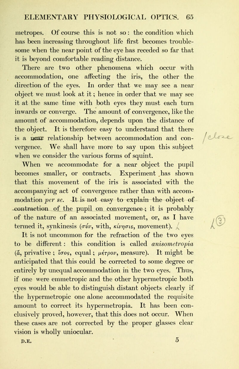 metropes. Of course this is not so: the condition which has been increasing throughout life first becomes trouble- some when the near point of the eye has receded so far that it is beyond comfortable reading distance. There are two other phenomena which occur with accommodation, one affecting the iris, the other the direction of the eyes. In order that we may see a near object we must look at it; hence in order that we may see it at the same time with both eyes they must each turn inwards or converge. The amount of convergence, like the amount of accommodation, depends upon the distance of the object. It is therefore easy to understand that there is a near relationship between accommodation and con- vergence. We shall have more to say upon this subject when we consider the various forms of squint. When we accommodate for a near object the pupil becomes smaller, or contracts. Experiment ,has shown that this movement of the iris is associated with the accompanying act of convergence rather than with accom- modation per se. It is pot easy to explain the object of _eon4raetion of the pupil on convergence ; it is probably of the nature of an associated movement, or, as I have termed it, synkinesis (a-vv, with, k(vy](tls9 movement). / It is not uncommon for the refraction of the two eyes to be different: this condition is called anisometropia (a, privative ; tcros, equal; jueVpoi^, measure). It might be anticipated that this could be corrected to some degree or entirely by unequal accommodation in the two eyes. Thus, if one were emmetropic and the other hypermetropic both eyes would be able to distinguish distant objects clearly if the hypermetropic one alone accommodated the requisite amount to correct its hypermetropia. It has been con- clusively proved, however, that this does not occur. When these cases are not corrected by the proper glasses clear vision is wholly uniocular. I®.