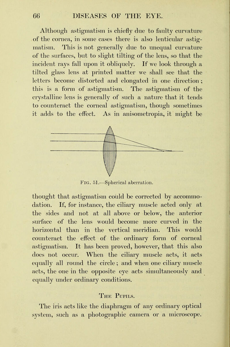 Although astigmatism is chiefly due to faulty curvature of the cornea, in some cases there is also lenticular astig- matism. This is not generally due to unequal curvature of the surfaces, but to slight tilting of the lens, so that the incident rays fall upon it obliquely. If we look through a tilted glass lens at printed matter we shall see that the letters become distorted and elongated in one direction ; this is a form of astigmatism. The astigmatism of the crystalline lens is generally of such a nature that it tends to counteract the corneal astigmatism, though sometimes it adds to the effect. As in anisometropia, it might be Fig. 51.—Spherical aberration. thought that astigmatism could be corrected by accommo- dation. If, for instance, the ciliary muscle acted only at the sides and not at all above or below, the anterior surface of the lens would become more curved in the horizontal than in the vertical meridian. This would counteract the effect of the ordinary form of corneal astigmatism. It has been proved, however, that this also does not occur. When the ciliary muscle acts, it acts equally all round the circle; and when one ciliary muscle acts, the one in the opposite eye acts simultaneously and equally under ordinary conditions. The Pupils. The iris acts like the diaphragm of any ordinary optical system, such as a photographic camera or a microscope.