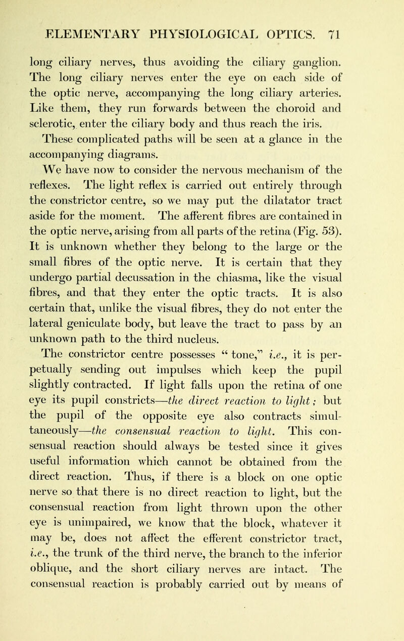 long ciliary nerves, thus avoiding the ciliary ganglion. The long ciliary nerves enter the eye on each side of the optic nerve, accompanying the long ciliary arteries. Like them, they run forwards between the choroid and sclerotic, enter the ciliary body and thus reach the iris. These complicated paths will be seen at a glance in the accompanying diagrams. We have now to consider the nervous mechanism of the reflexes. The light reflex is carried out entirely through the constrictor centre, so we may put the dilatator tract aside for the moment. The afferent fibres are contained in the optic nerve, arising from all parts of the retina (Eig. 53). It is unknown whether they belong to the large or the small fibres of the optic nerve. It is certain that they undergo partial decussation in the chiasma, like the visual fibres, and that they enter the optic tracts. It is also certain that, unlike the visual fibres, they do not enter the lateral geniculate body, but leave the tract to pass by an unknown path to the third nucleus. The constrictor centre possesses  tone, i.e., it is per- petually sending out impulses which keep the pupil slightly contracted. If light falls upon the retina of one eye its pupil constricts—the direct reaction to light; but the pupil of the opposite eye also contracts simul- taneously—the consensual reaction to light. This con- sensual reaction should always be tested since it gives useful information which cannot be obtained from the direct reaction. Thus, if there is a block on one optic nerve so that there is no direct reaction to light, but the consensual reaction from light thrown upon the other eye is unimpaired, we know that the block, whatever it may be, does not affect the efferent constrictor tract, i.e., the trunk of the third nerve, the branch to the inferior oblique, and the short ciliary nerves are intact. The consensual reaction is probably carried out by means of