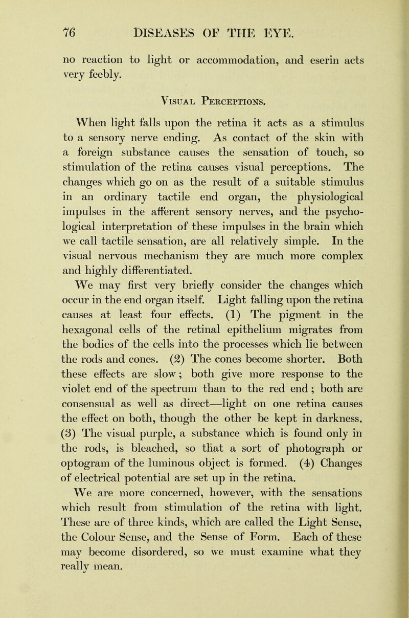 no reaction to light or accommodation, and eserin acts very feebly. Visual Perceptions. When light falls upon the retina it acts as a stimulus to a sensory nerve ending. As contact of the skin with a foreign substance causes the sensation of touch, so stimulation of the retina causes visual perceptions. The changes which go on as the result of a suitable stimulus in an ordinary tactile end organ, the physiological impulses in the afferent sensory nerves, and the psycho- logical interpretation of these impulses in the brain which we call tactile sensation, are all relatively simple. In the visual nervous mechanism they are much more complex and highly differentiated. We may first very briefly consider the changes which occur in the end organ itself. Light falling upon the retina causes at least four effects. (1) The pigment in the hexagonal cells of the retinal epithelium migrates from the bodies of the cells into the processes which lie between the rods and cones. (2) The cones become shorter. Both these effects are slow; both give more response to the violet end of the spectrum than to the red end; both are consensual as well as direct—light on one retina causes the effect on both, though the other be kept in darkness. (3) The visual purple, a substance which is found only in the rods, is bleached, so that a sort of photograph or optogram of the luminous object is formed. (4) Changes of electrical potential are set up in the retina. We are more concerned, however, with the sensations which result from stimulation of the retina with light. These are of three kinds, which are called the Light Sense, the Colour Sense, and the Sense of Form. Each of these may become disordered, so we must examine what they really mean.