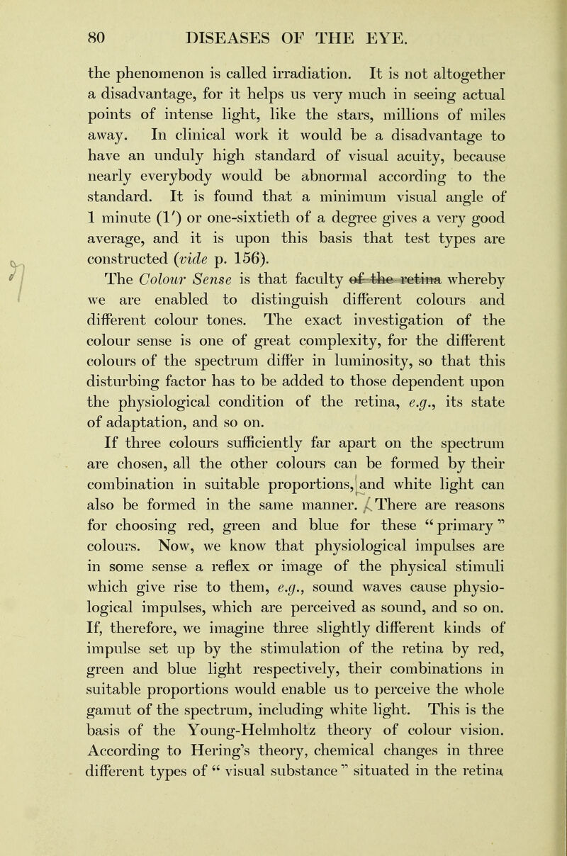 the phenomenon is called irradiation. It is not altogether a disadvantage, for it helps us very much in seeing actual points of intense light, like the stars, millions of miles away. In clinical work it would be a disadvantage to have an unduly high standard of visual acuity, because nearly everybody would be abnormal according to the standard. It is found that a minimum visual angle of 1 minute (1') or one-sixtieth of a degree gives a very good average, and it is upon this basis that test types are constructed (vide p. 156). The Colour Sense is that faculty o£-the retina whereby we are enabled to distinguish different colours and different colour tones. The exact investigation of the colour sense is one of great complexity, for the different colours of the spectrum differ in luminosity, so that this disturbing factor has to be added to those dependent upon the physiological condition of the retina, e.g., its state of adaptation, and so on. If three colours sufficiently far apart on the spectrum are chosen, all the other colours can be formed by their combination in suitable proportions, and white light can also be formed in the same manner. ^ There are reasons for choosing red, green and blue for these  primary colours. Now, we know that physiological impulses are in some sense a reflex or image of the physical stimuli which give rise to them, e.g., sound waves cause physio- logical impulses, which are perceived as sound, and so on. If, therefore, we imagine three slightly different kinds of impulse set up by the stimulation of the retina by red, green and blue light respectively, their combinations in suitable proportions would enable us to perceive the whole gamut of the spectrum, including white light. This is the basis of the Young-Helmholtz theory of colour vision. According to Hering's theory, chemical changes in three different types of  visual substance11 situated in the retina