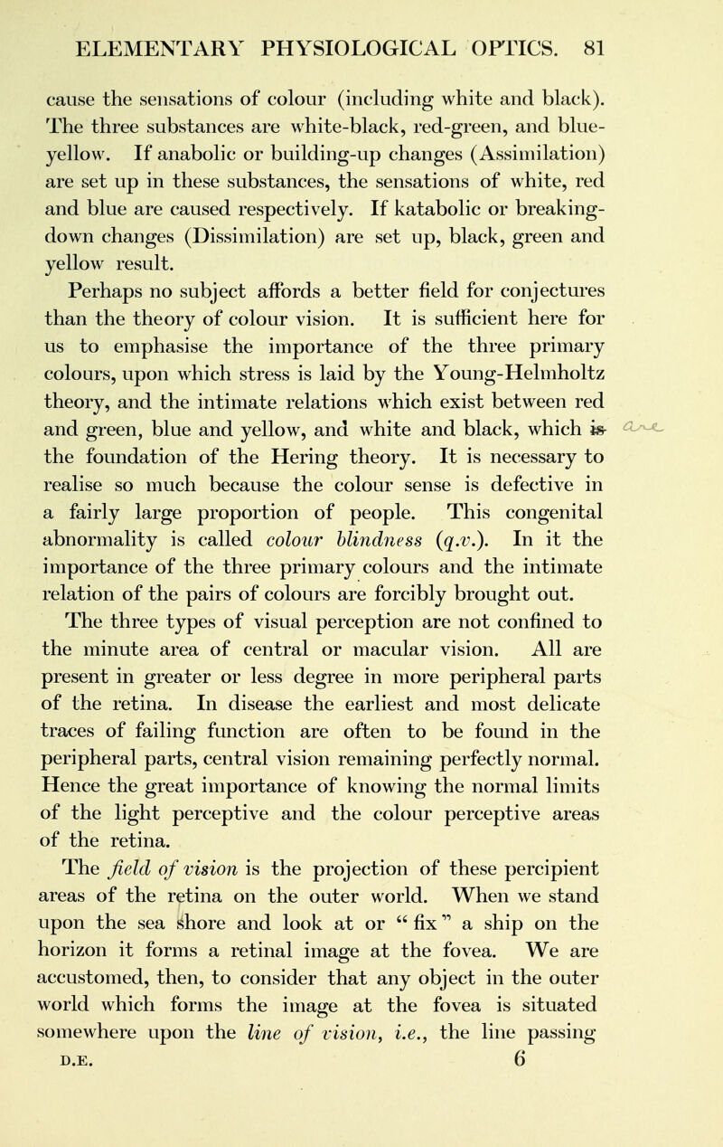 cause the sensations of colour (including white and black). The three substances are white-black, red-green, and blue- yellow. If anabolic or building-up changes (Assimilation) are set up in these substances, the sensations of white, red and blue are caused respectively. If katabolic or breaking- down changes (Dissimilation) are set up, black, green and yellow result. Perhaps no subject affords a better field for conjectures than the theory of colour vision. It is sufficient here for us to emphasise the importance of the three primary colours, upon which stress is laid by the Young-Helmholtz theory, and the intimate relations which exist between red and green, blue and yellow, and white and black, which is- °^ the foundation of the Hering theory. It is necessary to realise so much because the colour sense is defective in a fairly large proportion of people. This congenital abnormality is called colour blindness (q.v.). In it the importance of the three primary colours and the intimate relation of the pairs of colours are forcibly brought out. The three types of visual perception are not confined to the minute area of central or macular vision. All are present in greater or less degree in more peripheral parts of the retina. In disease the earliest and most delicate traces of failing function are often to be found in the peripheral parts, central vision remaining perfectly normal. Hence the great importance of knowing the normal limits of the light perceptive and the colour perceptive areas of the retina. The field of vision is the projection of these percipient areas of the retina on the outer world. When we stand upon the sea shore and look at or  fix a ship on the horizon it forms a retinal image at the fovea. We are accustomed, then, to consider that any object in the outer world which forms the image at the fovea is situated somewhere upon the line of vision, i.e., the line passing d.e. 6