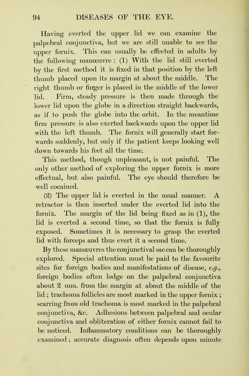 Having everted the upper lid we can examine the palpebral conjunctiva, but we are still unable to see the upper fornix. This can usually be effected in adults by the following manoeuvre : (1) With the lid still everted by the first method it is fixed in that position by the left thumb placed upon its margin at about the middle. The right thumb or finger is placed in the middle of the lower lid. Firm, steady pressure is then made through the lower lid upon the globe in a direction straight backwards, as if to push the globe into the orbit. In the meantime firm pressure is also exerted backwards upon the upper lid with the left thumb. The fornix will generally start for- wards suddenly, but only if the patient keeps looking well down towards his feet all the time. This method, though unpleasant, is not painful. The only other method of exploring the upper fornix is more effectual, but also painful. The eye should therefore be well cocained. (2) The upper lid is everted in the usual manner. A retractor is then inserted under the everted lid into the fornix. The margin of the lid being fixed as in (1), the lid is everted a second time, so that the fornix is fully exposed. Sometimes it is necessary to grasp the everted lid with forceps and thus evert it a second time. By these manoeuvres the conjunctival sac can be thoroughly explored. Special attention must be paid to the favourite sites for foreign bodies and manifestations of disease, e.g., foreign bodies often lodge on the palpebral conjunctiva about % mm. from the margin at about the middle of the lid; trachoma follicles are most marked in the upper fornix; scarring from old trachoma is most marked in the palpebral conjunctiva, &c. Adhesions between palpebral and ocular conjunctiva and obliteration of either fornix cannot fail to be noticed. Inflammatory conditions can be thoroughly examined; accurate diagnosis often depends upon minute
