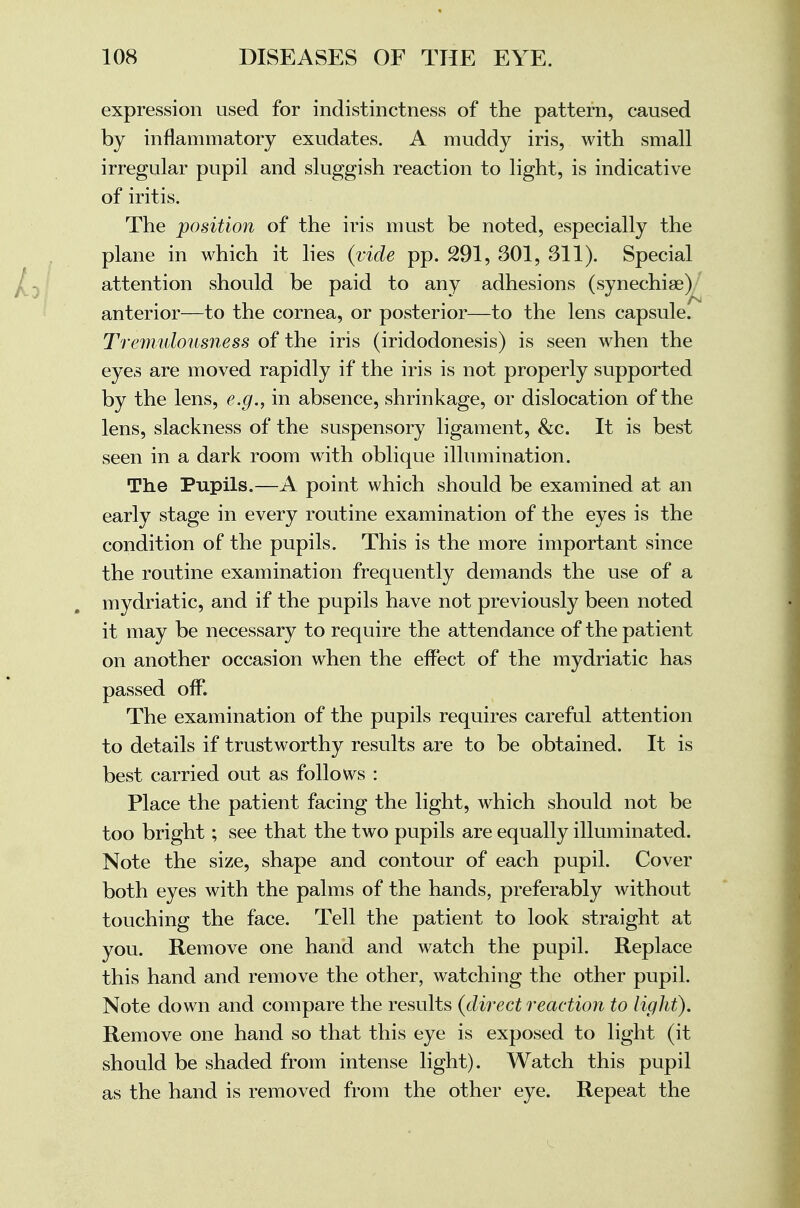 expression used for indistinctness of the pattern, caused by inflammatory exudates. A muddy iris, with small irregular pupil and sluggish reaction to light, is indicative of iritis. The position of the iris must be noted, especially the plane in which it lies (vide pp. 291, 301, 311). Special attention should be paid to any adhesions (synechia?) anterior—to the cornea, or posterior—to the lens capsule. Tremulousness of the iris (iridodonesis) is seen when the eyes are moved rapidly if the iris is not properly supported by the lens, e.g., in absence, shrinkage, or dislocation of the lens, slackness of the suspensory ligament, &c. It is best seen in a dark room with oblique illumination. The Pupils.—A point which should be examined at an early stage in every routine examination of the eyes is the condition of the pupils. This is the more important since the routine examination frequently demands the use of a mydriatic, and if the pupils have not previously been noted it may be necessary to require the attendance of the patient on another occasion when the effect of the mydriatic has passed off. The examination of the pupils requires careful attention to details if trustworthy results are to be obtained. It is best carried out as follows : Place the patient facing the light, which should not be too bright; see that the two pupils are equally illuminated. Note the size, shape and contour of each pupil. Cover both eyes with the palms of the hands, preferably without touching the face. Tell the patient to look straight at you. Remove one hand and watch the pupil. Replace this hand and remove the other, watching the other pupil. Note down and compare the results (direct reaction to light). Remove one hand so that this eye is exposed to light (it should be shaded from intense light). Watch this pupil as the hand is removed from the other eye. Repeat the