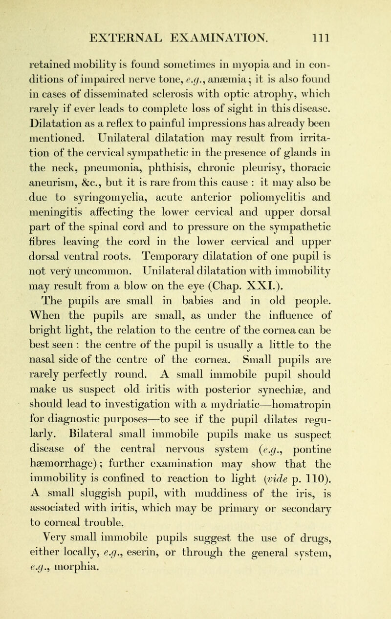 retained mobility is found sometimes in myopia and in con- ditions of impaired nerve tone, e.g., anaemia; it is also found in cases of disseminated sclerosis with optic atrophy, which rarely if ever leads to complete loss of sight in this disease. Dilatation as a reflex to painful impressions has already been mentioned. Unilateral dilatation may result from irrita- tion of the cervical sympathetic in the presence of glands in the neck, pneumonia, phthisis, chronic pleurisy, thoracic aneurism, &c, but it is rare from this cause : it may also be due to syringomyelia, acute anterior poliomyelitis and meningitis affecting the lower cervical and upper dorsal part of the spinal cord and to pressure on the sympathetic fibres leaving the cord in the lower cervical and upper dorsal ventral roots. Temporary dilatation of one pupil is not very uncommon. Unilateral dilatation with immobility may result from a blow on the eye (Chap. XXI.). The pupils are small in babies and in old people. When the pupils are small, as under the influence of bright light, the relation to the centre of the cornea can be best seen : the centre of the pupil is usually a little to the nasal side of the centre of the cornea. Small pupils are rarely perfectly round. A small immobile pupil should make us suspect old iritis with posterior synechias, and should lead to investigation with a mydriatic—homatropin for diagnostic purposes—to see if the pupil dilates regu- larly. Bilateral small immobile pupils make us suspect disease of the central nervous system (e.g., pontine haemorrhage); further examination may show that the immobility is confined to reaction to light {vide p. 110). A small sluggish pupil, with muddiness of the iris, is associated with iritis, which may be primary or secondary to corneal trouble. Very small immobile pupils suggest the use of drugs, either locally, e.g., eserin, or through the general svstem, e.g., morphia.