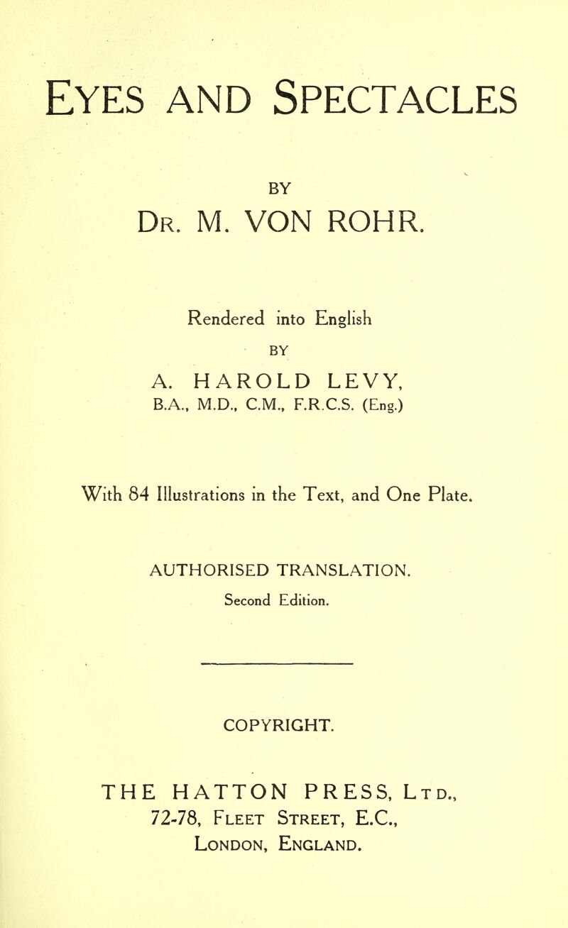 Eyes and Spectacles BY Dr. M. VON ROHR. Rendered into English BY A. HAROLD LEVY, B. A., M.D., CM., F.R.C.S. (Eng.) With 84 Illustrations in the Text, and One Plate. AUTHORISED TRANSLATION. Second Edition. COPYRIGHT. THE HATTON PRESS, Ltd. 72-78, Fleet Street, E.C., London, England.