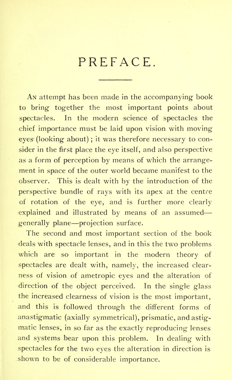 PREFACE. An attempt has been made in the accompanying book to bring together the most important points about spectacles. In the modern science of spectacles the chief importance must be laid upon vision with moving eyes (looking about) ; it was therefore necessary to con- sider in the first place the eye itself, and also perspective as a form of perception by means of which the arrange- ment in space of the outer world became manifest to the observer. This is dealt with by the introduction of the perspective bundle of rays with its apex at the centre of rotation of the eye, and is further more clearly explained and illustrated by means of an assumed— generally plane—projection surface. The second and most important section of the book deals with spectacle lenses, and in this the two problems which are so important in the modern theory of spectacles are dealt with, namely, the increased clear- ness of vision of ametropic eyes and the alteration of direction of the object perceived. In the single glass the increased clearness of vision is the most important, and this is followed through the different forms of anastigmatic (axially symmetrical), prismatic, and astig- matic lenses, in so far as the exactly reproducing lenses and systems bear upon this problem. In dealing with spectacles for the two eyes the alteration in direction is shown to be of considerable importance.