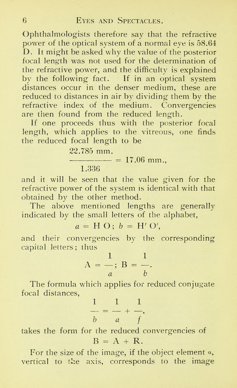 Ophthalmologists therefore say that the refractive power of the optical system of a normal eye is 58.64 D. It might be asked why the value of the posterior focal length was not used for the determination of the refractive power, and the difficulty is explained by the following fact. If in an optical system distances occur in the denser medium, these are reduced to distances in air by dividing them by the refractive index of the medium. Convergencies are then found from the reduced length. If one proceeds thus with the posterior focal length, which applies to the vitreous, one finds the reduced focal length to be 22.785 mm. ■ = 17.06 mm., 1.336 and it will be seen that the value given for the refractive power of the system is identical with that obtained by the other method. The above mentioned lengths are generally indicated by the small letters of the alphabet, a = H O; b = W O', and their convergencies by the corresponding capital letters; thus 1 1 A = —; B '= —. a b The formula which applies for reduced conjugate focal distances, 111 b a + f takes the form for the reduced convergencies of B = A + R. For the size of the image, if the object element a, vertical to the axis, corresponds to the image