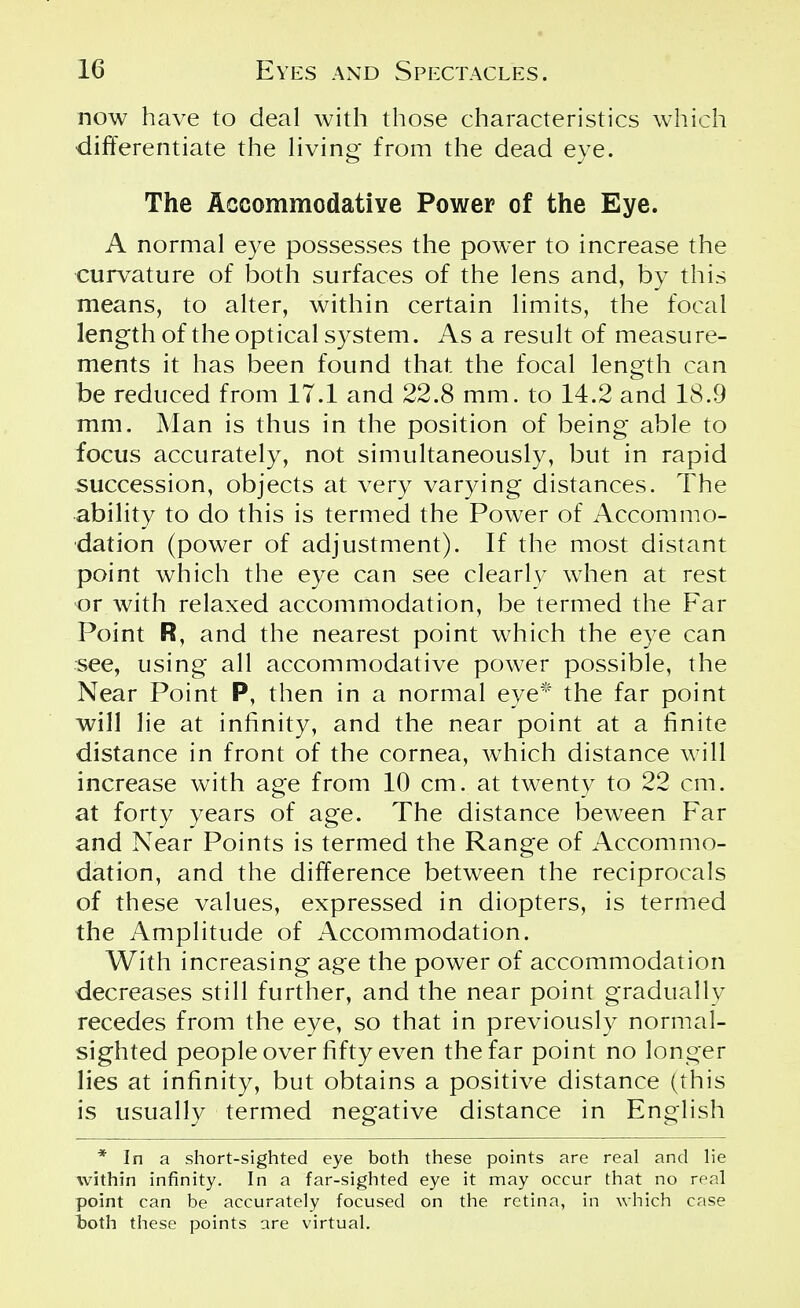 now have to deal with those characteristics which differentiate the living from the dead eye. The Accommodative Power of the Eye. A normal eye possesses the power to increase the curvature of both surfaces of the lens and, by this means, to alter, within certain limits, the focal length of the optical system. As a result of measure- ments it has been found that the focal length can be reduced from 17.1 and 22.8 mm. to 14.2 and 18.9 mm. Man is thus in the position of being able to focus accurately, not simultaneously, but in rapid succession, objects at very varying distances. The ability to do this is termed the Power of Accommo- dation (power of adjustment). If the most distant point which the eye can see clearly when at rest or with relaxed accommodation, be termed the Far Point R, and the nearest point which the eye can see, using all accommodative power possible, the Near Point P, then in a normal eye* the far point will lie at infinity, and the near point at a finite distance in front of the cornea, which distance will increase with age from 10 cm. at twenty to 22 cm. at forty years of age. The distance beween Far and Near Points is termed the Range of Accommo- dation, and the difference between the reciprocals of these values, expressed in diopters, is termed the Amplitude of Accommodation. With increasing age the power of accommodation decreases still further, and the near point gradually recedes from the eye, so that in previously normal- sighted people over fifty even the far point no longer lies at infinity, but obtains a positive distance (this is usually termed negative distance in English * In a short-sighted eye both these points are real and lie within infinity. In a far-sighted eye it may occur that no real point can be accurately focused on the retina, in which case both these points are virtual.