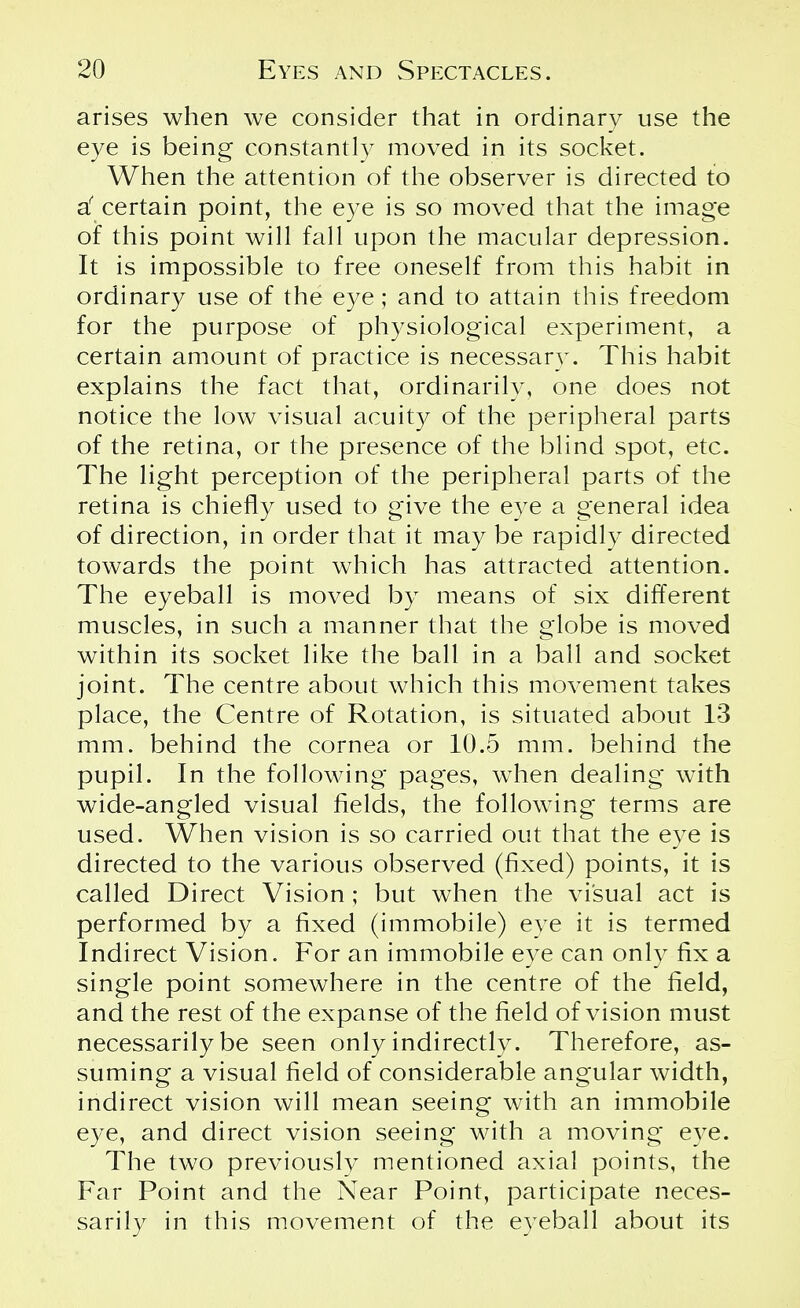 arises when we consider that in ordinary use the eye is being constantly moved in its socket. When the attention of the observer is directed to d certain point, the eye is so moved that the image of this point will fall upon the macular depression. It is impossible to free oneself from this habit in ordinary use of the eye; and to attain this freedom for the purpose of physiological experiment, a certain amount of practice is necessary. This habit explains the fact that, ordinarily, one does not notice the low visual acuity of the peripheral parts of the retina, or the presence of the blind spot, etc. The light perception of the peripheral parts of the retina is chiefly used to give the eye a general idea of direction, in order that it may be rapidly directed towards the point which has attracted attention. The eyeball is moved by means of six different muscles, in such a manner that the globe is moved within its socket like the ball in a ball and socket joint. The centre about which this movement takes place, the Centre of Rotation, is situated about 13 mm. behind the cornea or 10.5 mm. behind the pupil. In the following pages, when dealing with wide-angled visual fields, the following terms are used. When vision is so carried out that the eye is directed to the various observed (fixed) points, it is called Direct Vision ; but when the visual act is performed by a fixed (immobile) eve it is termed Indirect Vision. For an immobile eye can only fix a single point somewhere in the centre of the field, and the rest of the expanse of the field of vision must necessarily be seen only indirectly. Therefore, as- suming a visual field of considerable angular width, indirect vision will mean seeing with an immobile eye, and direct vision seeing with a moving eye. The two previously mentioned axial points, the Far Point and the Near Point, participate neces- sarily in this movement of the eyeball about its