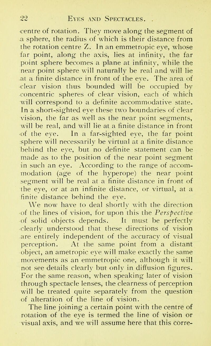 centre of rotation. They move along- the segment of a sphere, the radius of which is their distance from the rotation centre Z. In an emmetropic eye, whose far point, along the axis, lies at infinity, the far point sphere becomes a plane at infinity, while the near point sphere will naturally be real and will lie at a finite distance in front of the eye. The area of clear vision thus bounded will be occupied by concentric spheres of clear vision, each of which will correspond to a definite accommodative state. In a short-sighted eye these two boundaries of clear vision, the far as well as the near point segments, will be real, and will lie at a finite distance in front •of the eye. In a far-sighted eye, the far point sphere will necessarily be virtual at a finite distance behind the eye, but no definite statement can be made as to the position of the near point segment in such an eye. According to the range of accom- modation (age of the hyperope) the near point segment will be real at a finite distance in front of the eye, or at an infinite distance, or virtual, at a finite distance behind the eye. We now have to deal shortly with the direction • of the lines of vision, for upon this the Perspective of solid objects depends. It must be perfectly ■ clearly understood that these directions of vision are entirely independent of the accuracy of visual perception. At the same point from a distant object, an ametropic eye will make exactly the same movements as an emmetropic one, although it will not see details clearly but only in diffusion figures. For the same reason, when speaking later of vision through spectacle lenses, the clearness of perception will be treated quite separately from the question of alteration of the line of vision. The line joining a certain point with the centre of rotation of the eye is termed the line of vision or visual axis, and we will assume here that this corre-