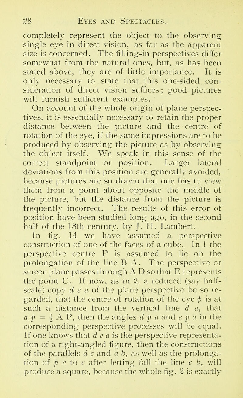 completely represent the object to the observing single eye in direct vision, as far as the apparent size is concerned. The filling-in perspectives differ somewhat from the natural ones, but, as has been stated above, they are of little importance. It is only necessary to state that this one-sided con- sideration of direct vision suffices; good pictures will furnish sufficient examples. On account of the whole origin of plane perspec- tives, it is essentially necessary to retain the proper distance between the picture and the centre of rotation of the eye, if the same impressions are to be produced by observing the picture as by observing the object itself. We speak in this sense of the correct standpoint or position. Larger lateral deviations from this position are generally avoided, because pictures are so drawn that one has to view them from a point about opposite the middle of the picture, but the distance from the picture is frequently incorrect. The results of this error of position have been studied long ago, in the second half of the 18th century, by J. H. Lambert. In fig. 14 we have assumed a perspective construction of one of the faces of a cube. In 1 the perspective centre P is assumed to lie on the prolongation of the line B A. The perspective or screen plane passes through A D so that E represents the point C. If now, as in 2, a reduced (say half- scale) copy d e a of the plane perspective be so re- garded, that the centre of rotation of the eye p is at such a distance from the vertical line d a, that a p = J A P, then the angles d p a and e p a in the corresponding perspective processes will be equal. If one knows that d e a is the perspective representa- tion of a right-angled figure, then the constructions of the parallels d c and a b, as well as the prolonga- tion of p e to c after letting fall the line c b, will produce a square, because the whole fig. 2 is exactly