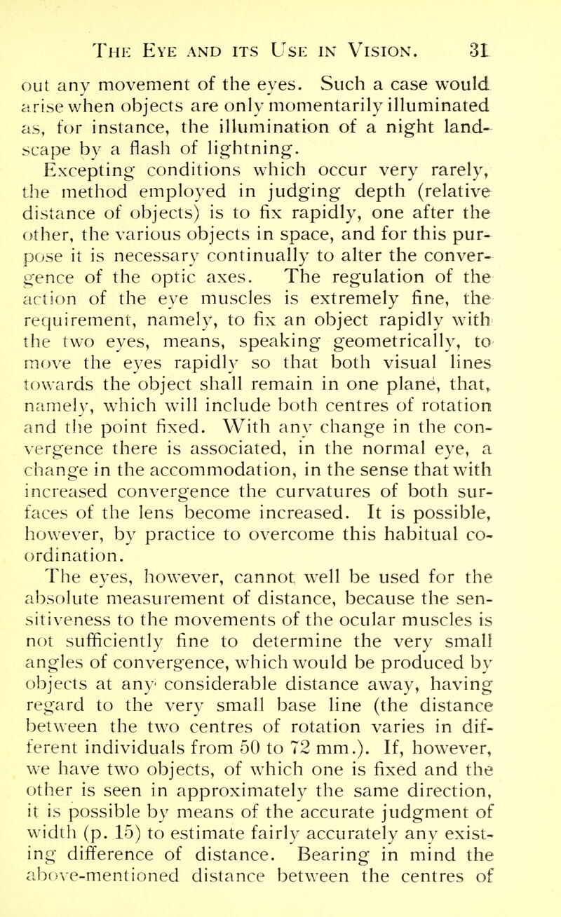 out any movement of the eyes. Such a case would arise when objects are only momentarily illuminated as, for instance, the illumination of a night land- scape by a flash of lightning. Excepting conditions which occur very rarely, the method employed in judging depth (relative distance of objects) is to fix rapidly, one after the other, the various objects in space, and for this pur- pose it is necessary continually to alter the conver- gence of the optic axes. The regulation of the action of the eye muscles is extremely fine, the requirement, namely, to fix an object rapidly with the two eyes, means, speaking geometrically, to move the eyes rapidly so that both visual lines towards the object shall remain in one plane, that, namely, which will include both centres of rotation and the point fixed. With any change in the con- vergence there is associated, in the normal eye, a change in the accommodation, in the sense that with increased convergence the curvatures of both sur- faces of the lens become increased. It is possible, however, by practice to overcome this habitual co- ordination. The eyes, however, cannot well be used for the absolute measurement of distance, because the sen- sitiveness to the movements of the ocular muscles is not sufficiently fine to determine the very small angles of convergence, which would be produced by objects at any considerable distance away, having regard to the very small base line (the distance between the two centres of rotation varies in dif- ferent individuals from 50 to 72 mm.). If, however, we have two objects, of which one is fixed and the other is seen in approximately the same direction, it is possible by means of the accurate judgment of width (p. 15) to estimate fairly accurately any exist- ing difference of distance. Bearing in mind the above-mentioned distance between the centres of