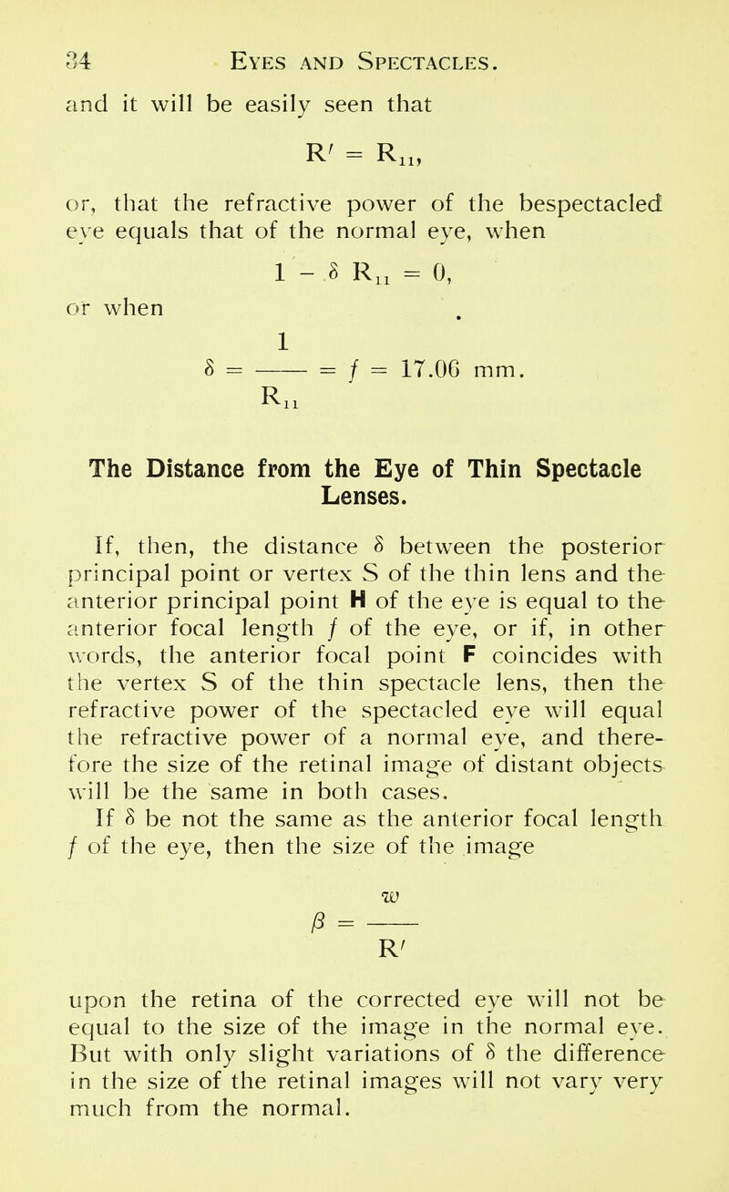 and it will be easily seen that R' = R„, or, that the refractive power of the bespectacled eye equals that of the normal eye, when 1 - .8 Ru = 0, or when 1 8 - = / = 17.06 mm. Ru The Distance from the Eye of Thin Spectacle Lenses. If, then, the distance 8 between the posterior principal point or vertex S of the thin lens and the anterior principal point H of the eye is equal to the anterior focal length / of the eye, or if, in other words, the anterior focal point F coincides with the vertex S of the thin spectacle lens, then the refractive power of the spectacled eye will equal the refractive power of a normal eye, and there- fore the size of the retinal image of distant objects will be the same in both cases. If 8 be not the same as the anterior focal length / of the eye, then the size of the image w $ = R' upon the retina of the corrected eye will not be equal to the size of the image in the normal eye. But with only slight variations of 8 the difference in the size of the retinal images will not vary very much from the normal.