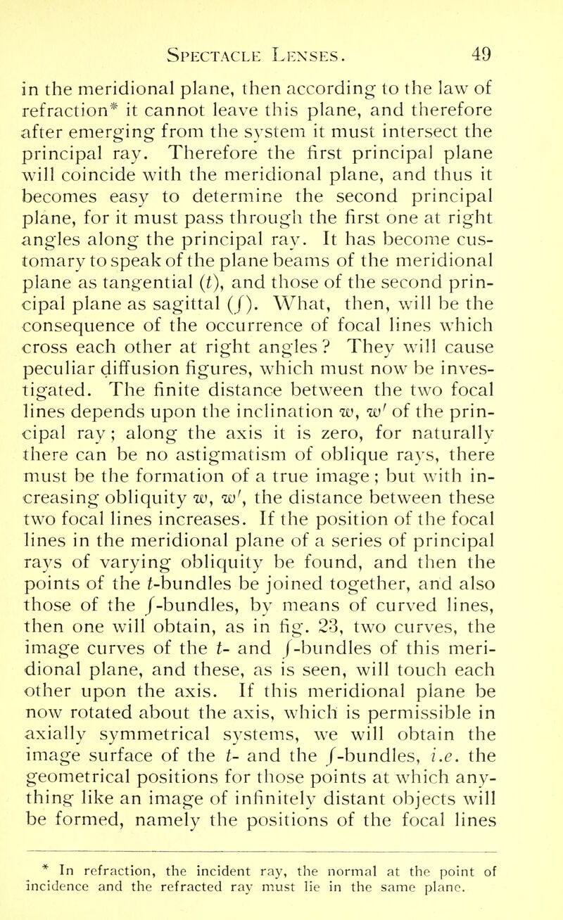 in the meridional plane, then according to the law of refraction* it cannot leave this plane, and therefore after emerging from the system it must intersect the principal ray. Therefore the first principal plane will coincide with the meridional plane, and thus it becomes easy to determine the second principal plane, for it must pass through the first one at right angles along the principal ray. It has become cus- tomary to speak of the plane beams of the meridional plane as tangential (£), and those of the second prin- cipal plane as sagittal (/). What, then, will be the consequence of the occurrence of focal lines which cross each other at right angles? They will cause peculiar diffusion figures, which must now be inves- tigated. The finite distance between the two focal lines depends upon the inclination w, wf of the prin- cipal ray; along the axis it is zero, for naturally there can be no astigmatism of oblique rays, there must be the formation of a true image; but with in- creasing obliquity to, wrf the distance between these two focal lines increases. If the position of the focal lines in the meridional plane of a series of principal rays of varying obliquity be found, and then the points of the ^-bundles be joined together, and also those of the /-bundles, by means of curved lines, then one will obtain, as in fig. 23, two curves, the image curves of the t- and /-bundles of this meri- dional plane, and these, as is seen, will touch each other upon the axis. If this meridional plane be now rotated about the axis, which is permissible in axially symmetrical systems, we will obtain the image surface of the t- and the /-bundles, i.e. the geometrical positions for those points at which any- thing like an image of infinitely distant objects will be formed, namely the positions of the focal lines * In refraction, the incident ray, the normal at the point of incidence and the refracted ray must lie in the same plane.