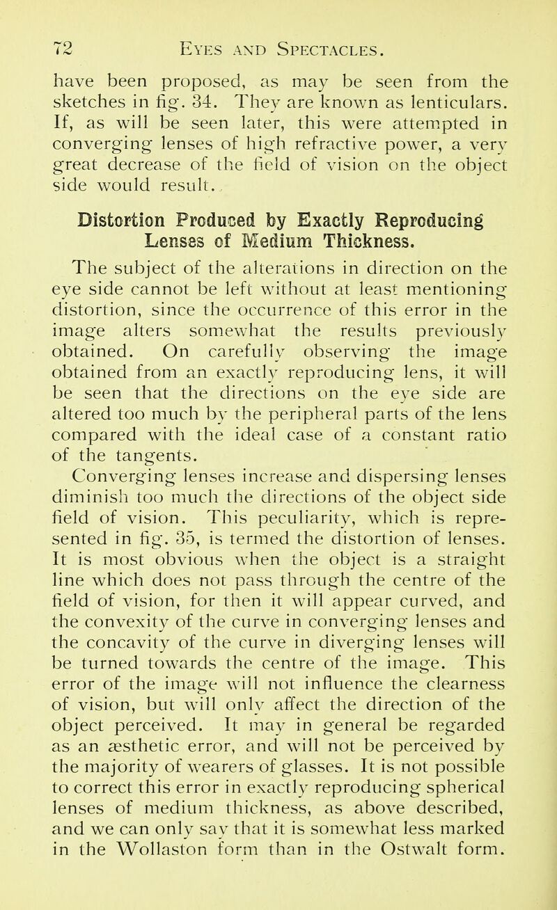 have been proposed, as may be seen from the sketches in fig. 34. They are known as lenticulars. If, as will be seen later, this were attempted in converging* lenses of high refractive power, a very great decrease of the field of vision on the object side would result. Distortion Produced by Exactly Reproducing Lenses of Medium Thickness. The subject of the alterations in direction on the eye side cannot be left without at least mentioning distortion, since the occurrence of this error in the image alters somewhat the results previously obtained. On carefully observing the image obtained from an exactly reproducing lens, it will be seen that the directions on the eye side are altered too much by the peripheral parts of the lens compared with the ideal case of a constant ratio of the tangents. Converging lenses increase and dispersing lenses diminish too much the directions of the object side field of vision. This peculiarity, which is repre- sented in fig. 35, is termed the distortion of lenses. It is most obvious when the object is a straight line which does not pass through the centre of the field of vision, for then it will appear curved, and the convexity of the curve in converging lenses and the concavity of the curve in diverging lenses will be turned towards the centre of the image. This error of the image will not influence the clearness of vision, but will only affect the direction of the object perceived. It may in general be regarded as an aesthetic error, and will not be perceived by the majority of wearers of glasses. It is not possible to correct this error in exactly reproducing spherical lenses of medium thickness, as above described, and we can only say that it is somewhat less marked in the Wollaston form than in the Ostwalt form.