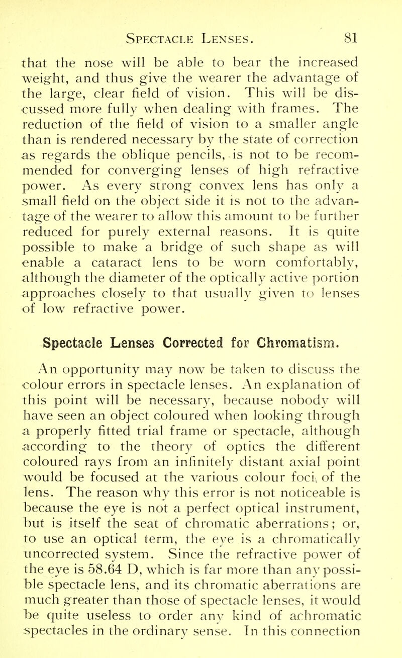 that the nose will be able to bear the increased weight, and thus give the wearer the advantage of the large, clear field of vision. This will be dis- cussed more fully when dealing with frames. The reduction of the field of vision to a smaller angle than is rendered necessary by the state of correction as regards the oblique pencils, is not to be recom- mended for converging lenses of high refractive power. As every strong convex lens has only a small field on the object side it is not to the advan- tage of the wearer to allow this amount to be further reduced for purely external reasons. It is quite possible to make a bridge of such shape as will enable a cataract lens to be worn comfortably, although the diameter of the optically active portion approaches closely to that usually given to lenses of low refractive power. Spectacle Lenses Corrected for Chromatism. An opportunity may now be taken to discuss the colour errors in spectacle lenses. An explanation of this point will be necessary, because nobody will have seen an object coloured when looking through a properly fitted trial frame or spectacle, although according to the theory of optics the different coloured rays from an infinitely distant axial point would be focused at the various colour focii of the lens. The reason why this error is not noticeable is because the eye is not a perfect optical instrument, but is itself the seat of chromatic aberrations; or, to use an optical term, the eye is a chromatically uncorrected system. Since the refractive power of the eye is 58.64 D, which is far more than any possi- ble spectacle lens, and its chromatic aberrations are much greater than those of spectacle lenses, it would be quite useless to order anv kind of achromatic spectacles in the ordinary sense. In this connection
