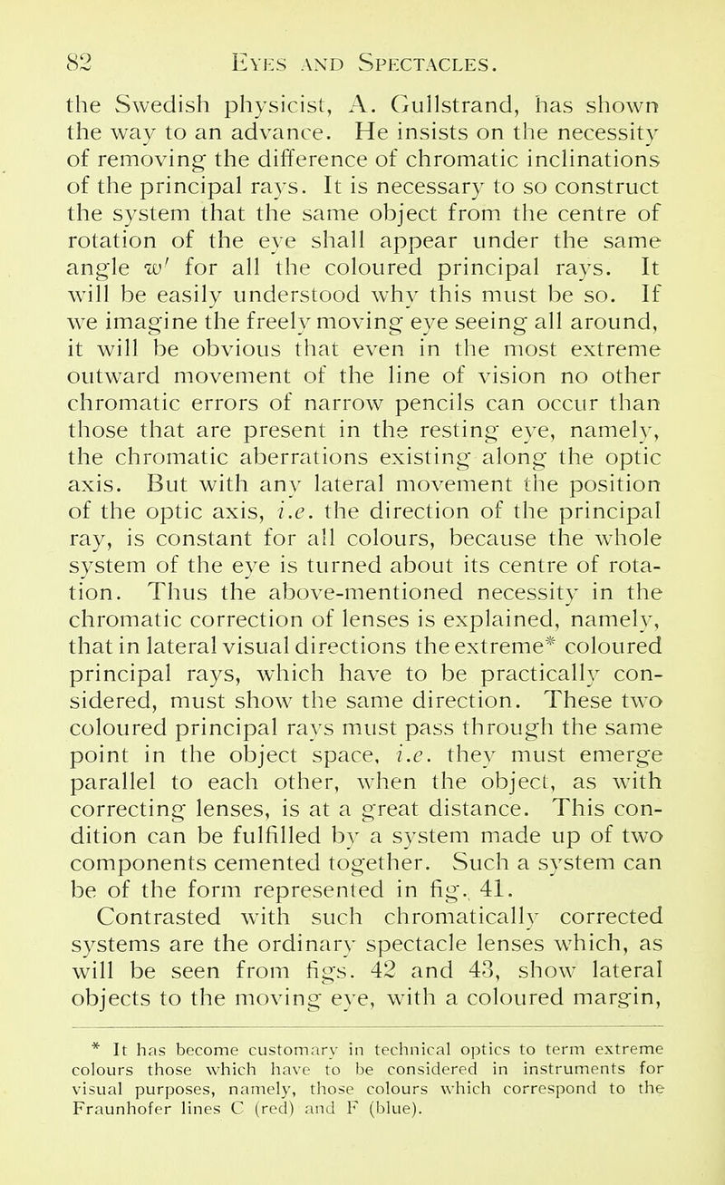 the Swedish physicist, A. Gullstrand, has shown the way to an advance. He insists on the necessity of removing the difference of chromatic inclinations of the principal rays. It is necessary to so construct the system that the same object from the centre of rotation of the eye shall appear under the same angle w! for all the coloured principal rays. It will be easily understood why this must be so. If we imagine the freely moving eye seeing all around, it will be obvious that even in the most extreme outward movement of the line of vision no other chromatic errors of narrow pencils can occur than those that are present in the resting eye, namely, the chromatic aberrations existing along the optic axis. But with any lateral movement the position of the optic axis, i.e. the direction of the principal ray, is constant for all colours, because the whole system of the eye is turned about its centre of rota- tion. Thus the above-mentioned necessity in the chromatic correction of lenses is explained, namely, that in lateral visual directions the extreme* coloured principal rays, which have to be practically con- sidered, must show the same direction. These two coloured principal rays must pass through the same point in the object space, i.e. they must emerge parallel to each other, when the object, as with correcting lenses, is at a great distance. This con- dition can be fulfilled by a system made up of two components cemented together. Such a system can be of the form represented in fig., 41. Contrasted with such chromatically corrected systems are the ordinary spectacle lenses which, as will be seen from figs. 42 and 43, show lateral objects to the moving eye, with a coloured margin, * It has become customary in technical optics to term extreme colours those which have to be considered in instruments for visual purposes, namely, those colours which correspond to the Fraunhofer lines C (red) and F (blue).