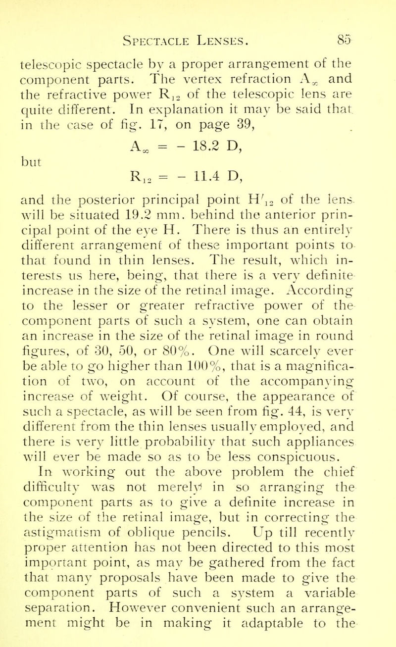 telescopic spectacle by a proper arrangement of the component parts. The vertex refraction Ax and the refractive power R]2 of the telescopic lens are quite different. In explanation it may be said that in the case of fig. IT, on page 39, AM = - 18.2 D, but R12 = - 11.4 D, and the posterior principal point H;12 of the lens- will be situated 19.2 mm. behind the anterior prin- cipal point of the eye H. There is thus an entirely different arrangement of these important points to that found in thin lenses. The result, which in- terests us here, being, that there is a very definite increase in the size of the retinal image. According to the lesser or greater refractive power of the component parts of such a system, one can obtain an increase in the size of the retinal image in round figures, of 30, 50, or 80%. One will scarcely ever be able to go higher than 100%, that is a magnifica- tion of two, on account of the accompanving increase of weight. Of course, the appearance of such a spectacle, as will be seen from fig. 44, is very different from the thin lenses usually employed, and there is very little probability that such appliances will ever be made so as to be less conspicuous. In working out the above problem the chief difficulty was not merely in so arranging the component parts as to give a definite increase in the size of the retinal image, but in correcting the astigmatism of oblique pencils. Up till recentlv proper attention has not been directed to this most important point, as may be gathered from the fact that many proposals have been made to give the component parts of such a system a variable separation. However convenient such an arrange- ment might be in making it adaptable to the