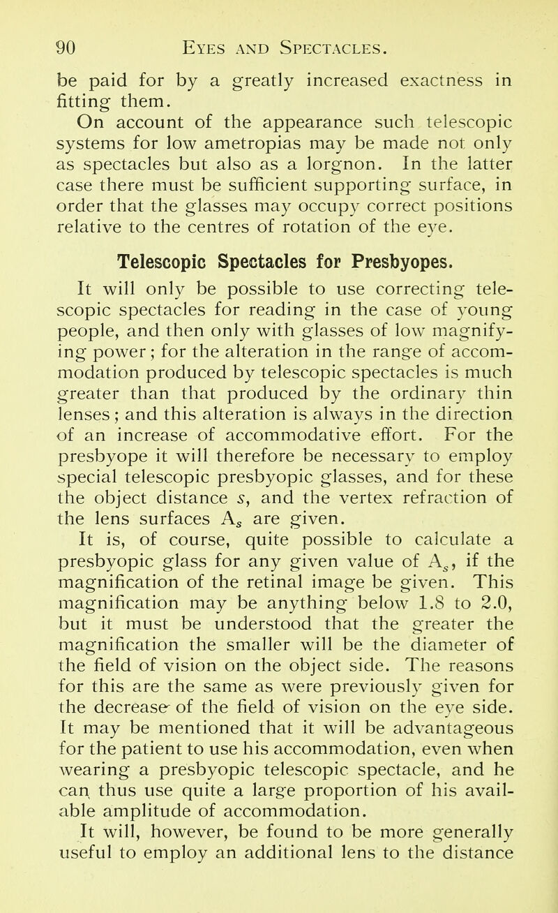 be paid for by a greatly increased exactness in fitting them. On account of the appearance such telescopic systems for low ametropias may be made not only as spectacles but also as a lorgnon. In the latter case there must be sufficient supporting surface, in order that the glasses may occupy correct positions relative to the centres of rotation of the eye. Telescopic Spectacles for Presbyopes. It will only be possible to use correcting tele- scopic spectacles for reading in the case of young people, and then only with glasses of low magnify- ing power; for the alteration in the range of accom- modation produced by telescopic spectacles is much greater than that produced by the ordinary thin lenses; and this alteration is always in the direction of an increase of accommodative effort. For the presbyope it will therefore be necessary to employ special telescopic presbyopic glasses, and for these the object distance s, and the vertex refraction of the lens surfaces As are given. It is, of course, quite possible to calculate a presbyopic glass for any given value of As, if the magnification of the retinal image be given. This magnification may be anything below 1.8 to 2.0, but it must be understood that the greater the magnification the smaller will be the diameter of the field of vision on the object side. The reasons for this are the same as were previously given for the decrease of the field of vision on the eye side. It may be mentioned that it will be advantageous for the patient to use his accommodation, even when wearing a presbyopic telescopic spectacle, and he can thus use quite a large proportion of his avail- able amplitude of accommodation. It will, however, be found to be more generally useful to employ an additional lens to the distance