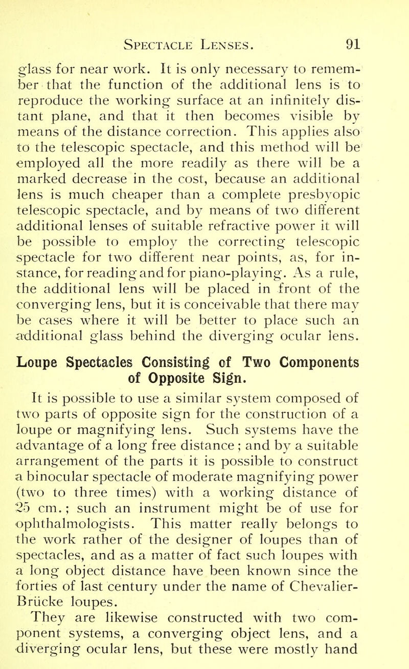 glass for near work. It is only necessary to remem- ber that the function of the additional lens is to reproduce the working surface at an infinitely dis- tant plane, and that it then becomes visible by means of the distance correction. This applies also to the telescopic spectacle, and this method will be employed all the more readily as there will be a marked decrease in the cost, because an additional lens is much cheaper than a complete presbyopic telescopic spectacle, and by means of two different additional lenses of suitable refractive power it will be possible to employ the correcting telescopic spectacle for two different near points, as, for in- stance, for reading and for piano-playing. As a rule, the additional lens will be placed in front of the converging lens, but it is conceivable that there may be cases where it will be better to place such an additional glass behind the diverging ocular lens. Loupe Spectacles Consisting of Two Components of Opposite Sign. It is possible to use a similar system composed of two parts of opposite sign for the construction of a loupe or magnifying lens. Such systems have the advantage of a long free distance ; and by a suitable arrangement of the parts it is possible to construct a binocular spectacle of moderate magnifying power (two to three times) with a working distance of 25 cm.; such an instrument might be of use for ophthalmologists. This matter really belongs to the work rather of the designer of loupes than of spectacles, and as a matter of fact such loupes with a long object distance have been known since the forties of last century under the name of Chevalier- Briicke loupes. They are likewise constructed with two com- ponent systems, a converging object lens, and a •diverging ocular lens, but these were mostly hand