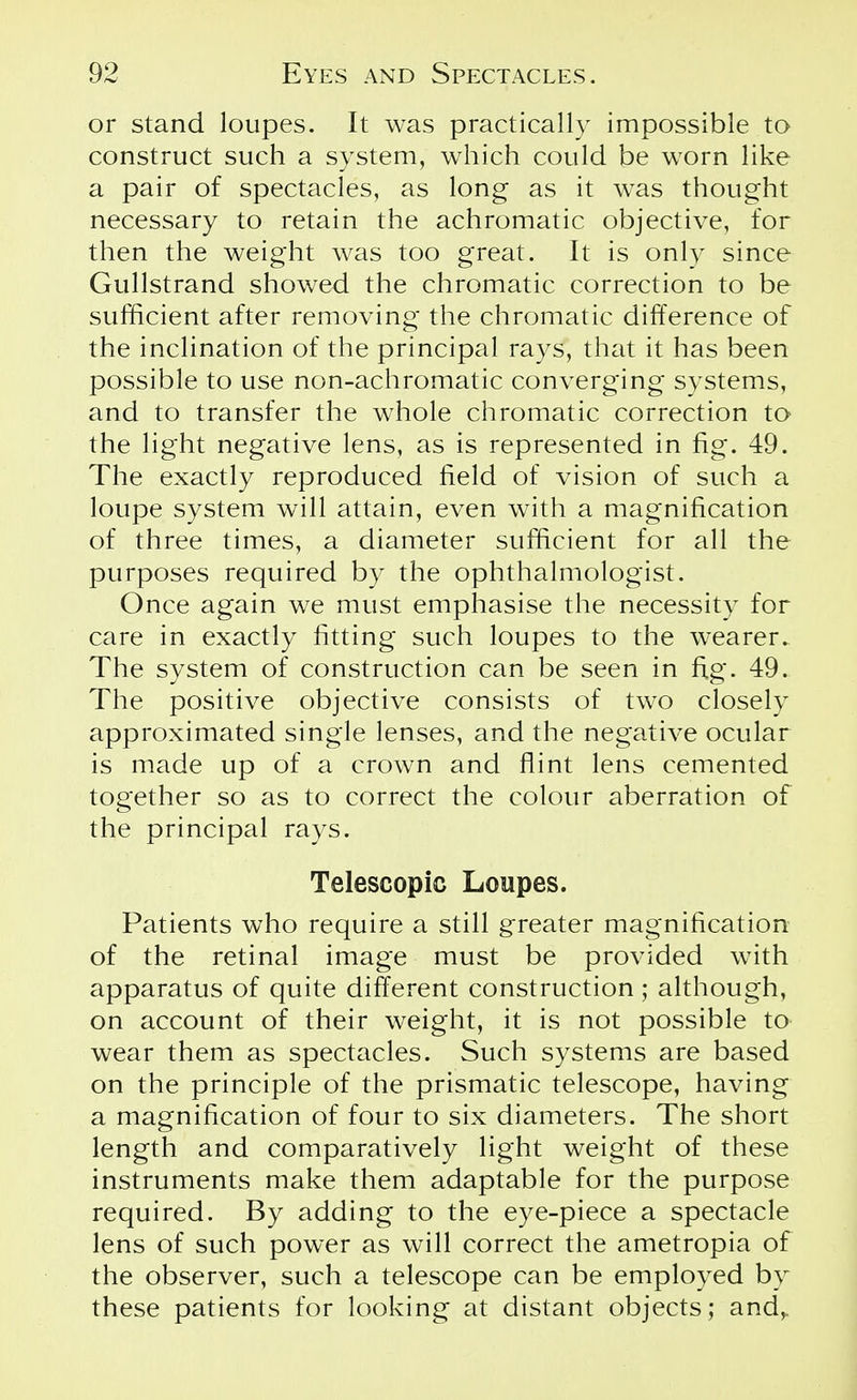 or stand loupes. It was practically impossible to construct such a system, which could be worn like a pair of spectacles, as long as it was thought necessary to retain the achromatic objective, for then the weight was too great. It is only since Gullstrand showed the chromatic correction to be sufficient after removing the chromatic difference of the inclination of the principal rays, that it has been possible to use non-achromatic converging systems, and to transfer the whole chromatic correction to the light negative lens, as is represented in fig. 49. The exactly reproduced field of vision of such a loupe system will attain, even with a magnification of three times, a diameter sufficient for all the purposes required by the ophthalmologist. Once again we must emphasise the necessity for care in exactly fitting such loupes to the wearer. The system of construction can be seen in fig. 49. The positive objective consists of two closely approximated single lenses, and the negative ocular is made up of a crown and flint lens cemented together so as to correct the colour aberration of the principal rays. Telescopic Loupes. Patients who require a still greater magnification of the retinal image must be provided with apparatus of quite different construction; although, on account of their weight, it is not possible to wear them as spectacles. Such systems are based on the principle of the prismatic telescope, having a magnification of four to six diameters. The short length and comparatively light weight of these instruments make them adaptable for the purpose required. By adding to the eye-piece a spectacle lens of such power as will correct the ametropia of the observer, such a telescope can be employed by these patients for looking at distant objects; and,.