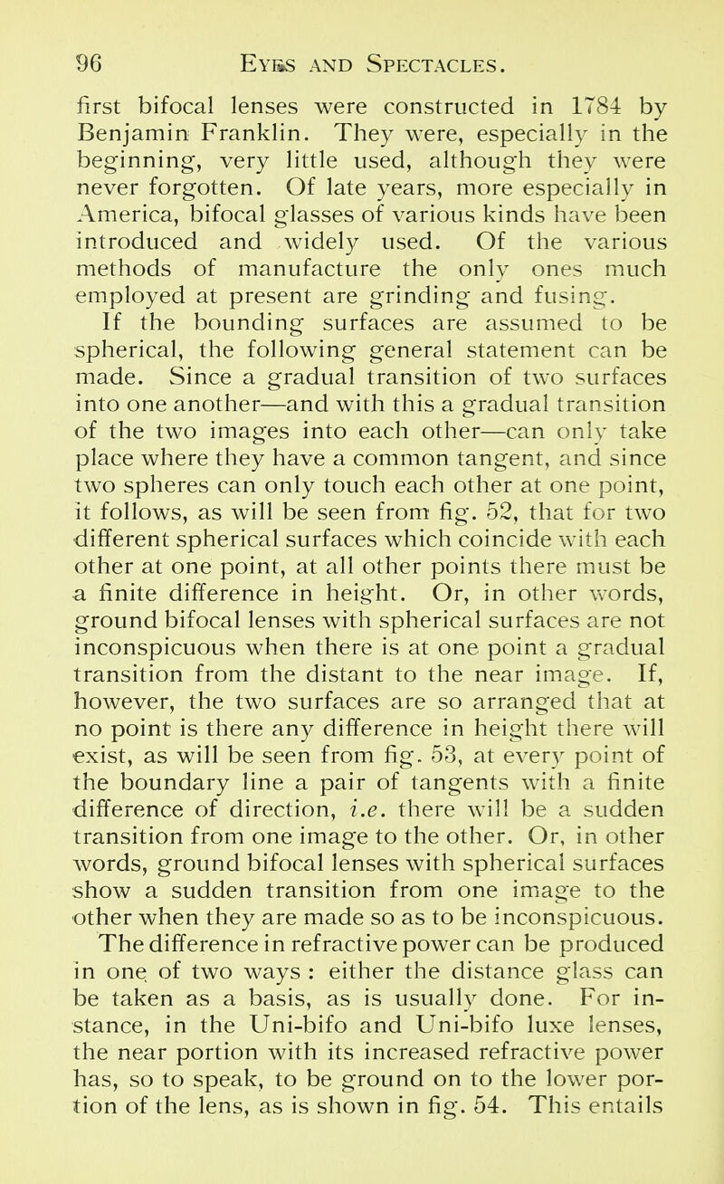 first bifocal lenses were constructed in 1784 by Benjamin Franklin. They were, especially in the beginning, very little used, although they were never forgotten. Of late years, more especially in America, bifocal glasses of various kinds have been introduced and widely used. Of the various methods of manufacture the only ones much employed at present are grinding and fusing. If the bounding surfaces are assumed to be spherical, the following general statement can be made. Since a gradual transition of two surfaces into one another—and with this a gradual transition of the two images into each other—can only take place where they have a common tangent, and since two spheres can only touch each other at one point, it follows, as will be seen from fig. 52, that for two different spherical surfaces which coincide with each other at one point, at all other points there must be a finite difference in height. Or, in other words, ground bifocal lenses with spherical surfaces are not inconspicuous when there is at one point a gradual transition from the distant to the near image. If, however, the two surfaces are so arranged that at no point is there any difference in height there will exist, as will be seen from fig. 53, at every point of the boundary line a pair of tangents with a finite difference of direction, i.e. there will be a sudden transition from one image to the other. Or, in other words, ground bifocal lenses with spherical surfaces show a sudden transition from one image to the other when they are made so as to be inconspicuous. The difference in refractive power can be produced in one of two ways : either the distance glass can be taken as a basis, as is usually done. For in- stance, in the Uni-bifo and Uni-bifo luxe lenses, the near portion with its increased refractive power has, so to speak, to be ground on to the lower por- tion of the lens, as is shown in fig. 54. This entails