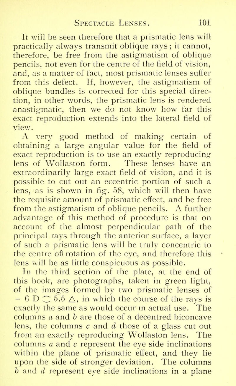 It will be seen therefore that a prismatic lens will practically always transmit oblique rays; it cannot, therefore, be free from the astigmatism of oblique pencils, not even for the centre of the field of vision, and, as a matter of fact, most prismatic lenses suffer from this defect. If, however, the astigmatism of oblique bundles is corrected for this special direc- tion, in other words, the prismatic lens is rendered anastigmatic, then we do not know how far this exact reproduction extends into the lateral field of view. A very good method of making certain of obtaining a large angular value for the field of exact reproduction is to use an exactly reproducing lens of Wollaston form. These lenses have an extraordinarily large exact field of vision, and it is possible to cut out an eccentric portion of such a lens, as is shown in fig. 58, which will then have the requisite amount of prismatic effect, and be free from the astigmatism of oblique pencils. A further advantage of this method of procedure is that on account of the almost perpendicular path of the principal rays through the anterior surface, a layer of such a prismatic lens will be truly concentric to the centre ofl rotation of the eye, and therefore this lens will be as little conspicuous as possible. In the third section of the plate, at the end of this book, are photographs, taken in green light, of the images formed by two prismatic lenses of — 6 D C 5.5 A, in which the course of the rays is exactly the same as would occur in actual use. The columns a and b are those of a decentred biconcave lens, the columns c and d those of a glass cut out from an exactly reproducing Wollaston lens. The columns a and c represent the eye side inclinations within the plane of prismatic effect, and they lie upon the side of stronger deviation. The columns b and d represent eye side inclinations in a plane