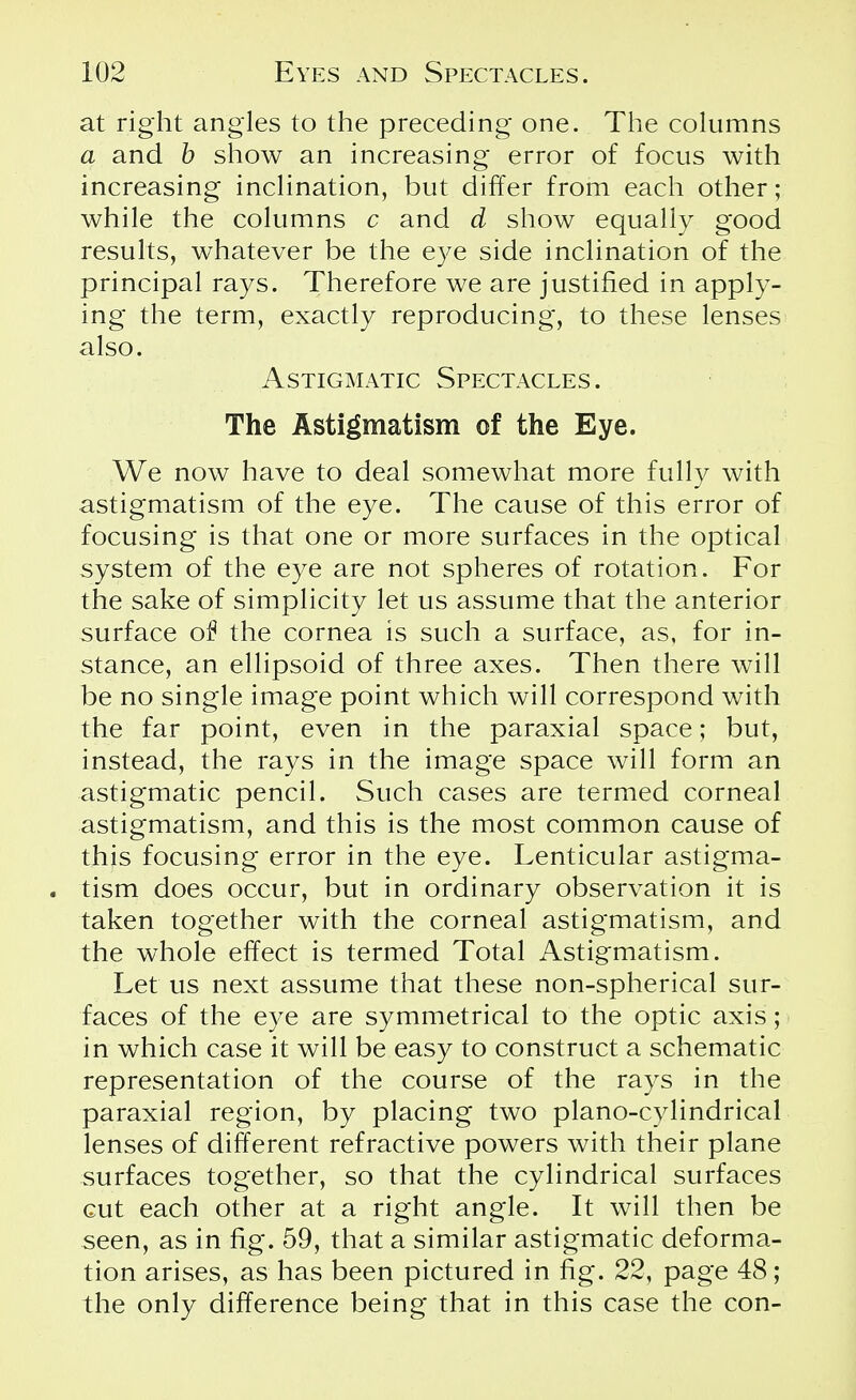 at right angles to the preceding one. The columns a and b show an increasing error of focus with increasing inclination, but differ from each other; while the columns c and d show equally good results, whatever be the eye side inclination of the principal rays. Therefore we are justified in apply- ing the term, exactly reproducing, to these lenses also. Astigmatic Spectacles . The Astigmatism of the Eye. We now have to deal somewhat more fully with astigmatism of the eye. The cause of this error of focusing is that one or more surfaces in the optical system of the eye are not spheres of rotation. For the sake of simplicity let us assume that the anterior surface of the cornea is such a surface, as, for in- stance, an ellipsoid of three axes. Then there will be no single image point which will correspond with the far point, even in the paraxial space; but, instead, the rays in the image space will form an astigmatic pencil. Such cases are termed corneal astigmatism, and this is the most common cause of this focusing error in the eye. Lenticular astigma- . tism does occur, but in ordinary observation it is taken together with the corneal astigmatism, and the whole effect is termed Total Astigmatism. Let us next assume that these non-spherical sur- faces of the eye are symmetrical to the optic axis; in which case it will be easy to construct a schematic representation of the course of the rays in the paraxial region, by placing two piano-cylindrical lenses of different refractive powers with their plane surfaces together, so that the cylindrical surfaces cut each other at a right angle. It will then be seen, as in fig. 59, that a similar astigmatic deforma- tion arises, as has been pictured in fig. 22, page 48; the only difference being that in this case the con-