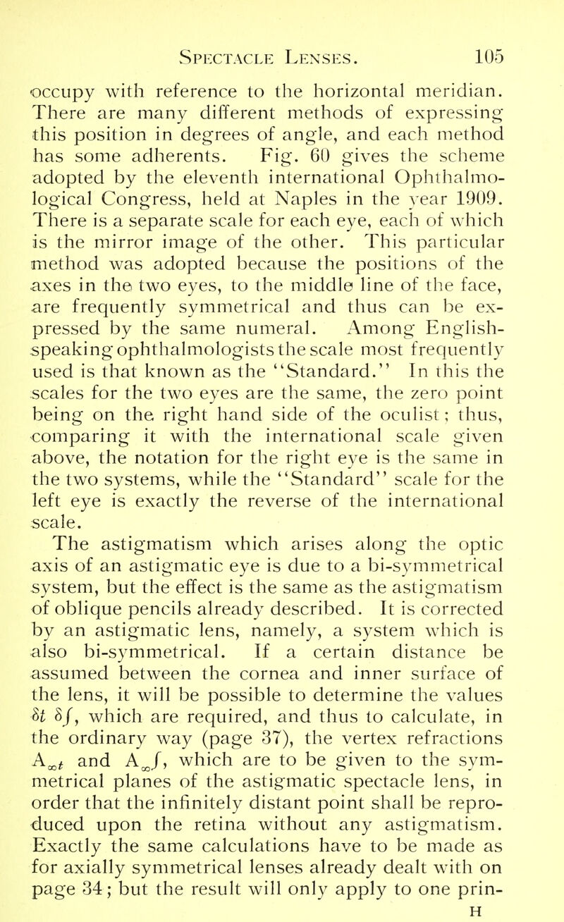 occupy with reference to the horizontal meridian. There are many different methods of expressing this position in degrees of angle, and each method has some adherents. Fig. 60 gives the scheme adopted by the eleventh international Ophthalmo- logical Congress, held at Naples in the year 1909. There is a separate scale for each eye, each of which is the mirror image of the other. This particular method was adopted because the positions of the axes in the two eyes, to the middle line of the face, are frequently symmetrical and thus can be ex- pressed by the same numeral. Among English- speaking ophthalmologists the scale most frequently used is that known as the Standard.1' In this the scales for the two eyes are the same, the zero point being on the right hand side of the oculist; thus, comparing it with the international scale given above, the notation for the right eye is the same in the two systems, while the Standard scale for the left eye is exactly the reverse of the international scale. The astigmatism which arises along the optic axis of an astigmatic eye is due to a bi-symmetrical system, but the effect is the same as the astigmatism of oblique pencils already described. It is corrected by an astigmatic lens, namely, a system which is also bi-symmetrical. If a certain distance be assumed between the cornea and inner surface of the lens, it will be possible to determine the values U 8/, which are required, and thus to calculate, in the ordinary way (page 37), the vertex refractions and AJ, which are to be given to the sym- metrical planes of the astigmatic spectacle lens, in order that the infinitely distant point shall be repro- duced upon the retina without any astigmatism. Exactly the same calculations have to be made as for axially symmetrical lenses already dealt with on page 34; but the result will only apply to one prin- H