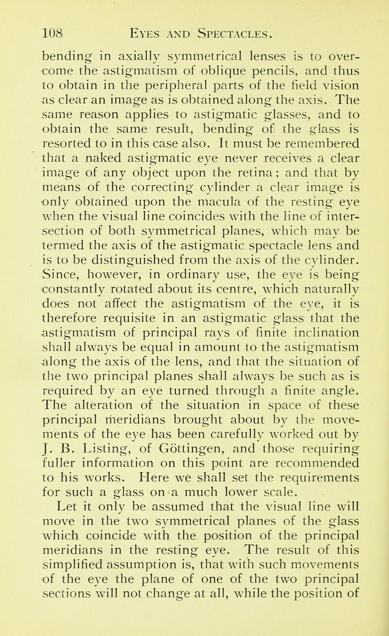 bending* in axially symmetrical lenses is to over- come the astigmatism of oblique pencils, and thus to obtain in the peripheral parts of the field vision as clear an image as is obtained along the axis. The same reason applies to astigmatic glasses, and to obtain the same result, bending of the glass is resorted to in this case also. It must be remembered that a naked astigmatic eye never receives a clear image of any object upon the retina; and that by means of the correcting cylinder a clear image is only obtained upon the macula of the resting eye when the visual line coincides with the line of inter- section of both symmetrical planes, which may be termed the axis of the astigmatic spectacle lens and is to be distinguished from the axis of the cylinder. Since, however, in ordinary use, the eye is being constantly rotated about its centre, which naturally does not affect the astigmatism of the eye, it is therefore requisite in an astigmatic glass that the astigmatism of principal rays of finite inclination shall always be equal in amount to the astigmatism along the axis of the lens, and that the situation of the two principal planes shall always be such as is required by an eye turned through a finite angle. The alteration of the situation in space of these principal meridians brought about by the move- ments of the eye has been carefully worked out by J. B. Listing, of Gottingen, and those requiring fuller information on this point are recommended to his works. Here we shall set the requirements for such a glass on a much lower scale. Let it only be assumed that the visual line will move in the two symmetrical planes of the glass which coincide with the position of the principal meridians in the resting eye. The result of this simplified assumption is, that with such movements of the eye the plane of one of the two principal sections will not change at all, while the position of
