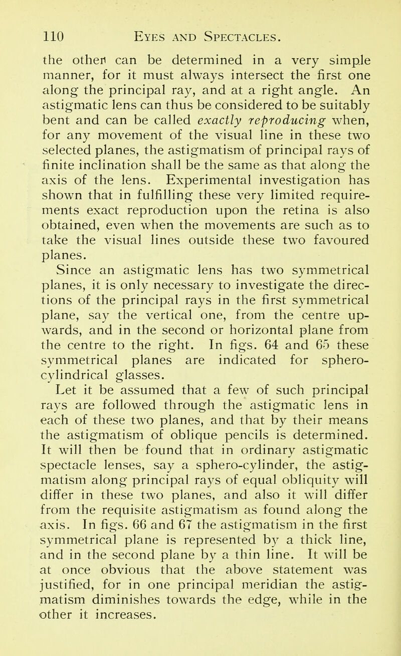 the other) can be determined in a very simple manner, for it must always intersect the first one along the principal ray, and at a right angle. An astigmatic lens can thus be considered to be suitably bent and can be called exactly reproducing when, for any movement of the visual line in these two selected planes, the astigmatism of principal rays of finite inclination shall be the same as that along the axis of the lens. Experimental investigation has shown that in fulfilling these very limited require- ments exact reproduction upon the retina is also obtained, even when the movements are such as to take the visual lines outside these two favoured planes. Since an astigmatic lens has two symmetrical planes, it is only necessary to investigate the direc- tions of the principal rays in the first symmetrical plane, say the vertical one, from the centre up- wards, and in the second or horizontal plane from the centre to the right. In figs. 64 and 65 these symmetrical planes are indicated for sphero- cylindrical glasses. Let it be assumed that a few of such principal rays are followed through the astigmatic lens in each of these two planes, and that by their means the astigmatism of oblique pencils is determined. It will then be found that in ordinary astigmatic spectacle lenses, say a sphero-cylinder, the astig- matism along principal rays of equal obliquity will differ in these two planes, and also it will differ from the requisite astigmatism as found along the axis. In figs. 66 and 6T the astigmatism in the first symmetrical plane is represented by a thick line, and in the second plane by a thin line. It will be at once obvious that the above statement was justified, for in one principal meridian the astig- matism diminishes towards the edge, while in the other it increases.