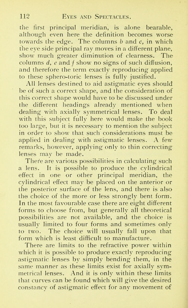the first principal meridian, is alone bearable, although even here the definition becomes worse towards the edge. The columns b and c, in which the eye side principal ray moves in a different plane, show much greater diminution of clearness. The columns d, e and / show no signs of such diffusion, and therefore the term exactly reproducing applied to these sphero-toric lenses is fully justified. All lenses destined to aid astigmatic eyes should be of such a correct shape, and the consideration of this correct shape would have to be discussed under the different headings already mentioned when dealing with axially symmetrical lenses. To deal with this subject fully here would make the book too large, but it is necessary to mention the subject in order to show that such considerations must be applied in dealing with astigmatic lenses. A few remarks, however, applying only to thin correcting lenses may be made. There are various possibilities in calculating such a lens. It is possible to produce the cylindrical effect in one or other principal meridian, the cylindrical effect may be placed on the anterior or the posterior surface of the lens, and there is also the choice of the more or less strongly bent form. In the most favourable case there are eight different forms to choose from, but generally all theoretical possibilities are not available, and the choice is usually limited to four forms and sometimes only to two. The choice will usually fall upon that form which is least difficult to manufacture. There are limits to the refractive power within which it is possible to produce exactly reproducing astigmatic lenses by simply bending them, in the same manner as these limits exist for axially sym- metrical lenses. And it is only within these limits that curves can be found which will give the desired constancy of astigmatic effect for any movement of