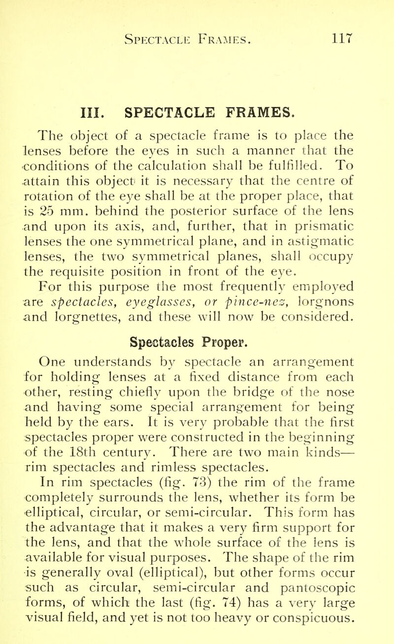 III. SPECTACLE FRAMES. The object of a spectacle frame is to place the lenses before the eyes in such a manner that the •conditions of the calculation shall be fulfilled. To attain this object it is necessary that the centre of rotation of the eye shall be at the proper place, that is 25 mm. behind the posterior surface of the lens and upon its axis, and, further, that in prismatic lenses the one symmetrical plane, and in astigmatic lenses, the two symmetrical planes, shall occupy the requisite position in front of the eye. For this purpose the most frequently employed are spectacles, eyeglasses, or pince-nez, lorgnons and lorgnettes, and these will now be considered. Spectacles Proper. One understands by spectacle an arrangement for holding lenses at a fixed distance from each other, resting chiefly upon the bridge of the nose and having some special arrangement for being held by the ears. It is very probable that the first spectacles proper were constructed in the beginning of the 18th century. There are two main kinds— rim spectacles and rimless spectacles. In rim spectacles (fig. 73) the rim of the frame completely surrounds the lens, whether its form be elliptical, circular, or semi-circular. This form has the advantage that it makes a very firm support for the lens, and that the whole surface of the lens is available for visual purposes. The shape of the rim is generally oval (elliptical), but other forms occur such as circular, semi-circular and pantoscopic forms, of which the last (fig. 74) has a very large visual field, and yet is not too heavy or conspicuous.